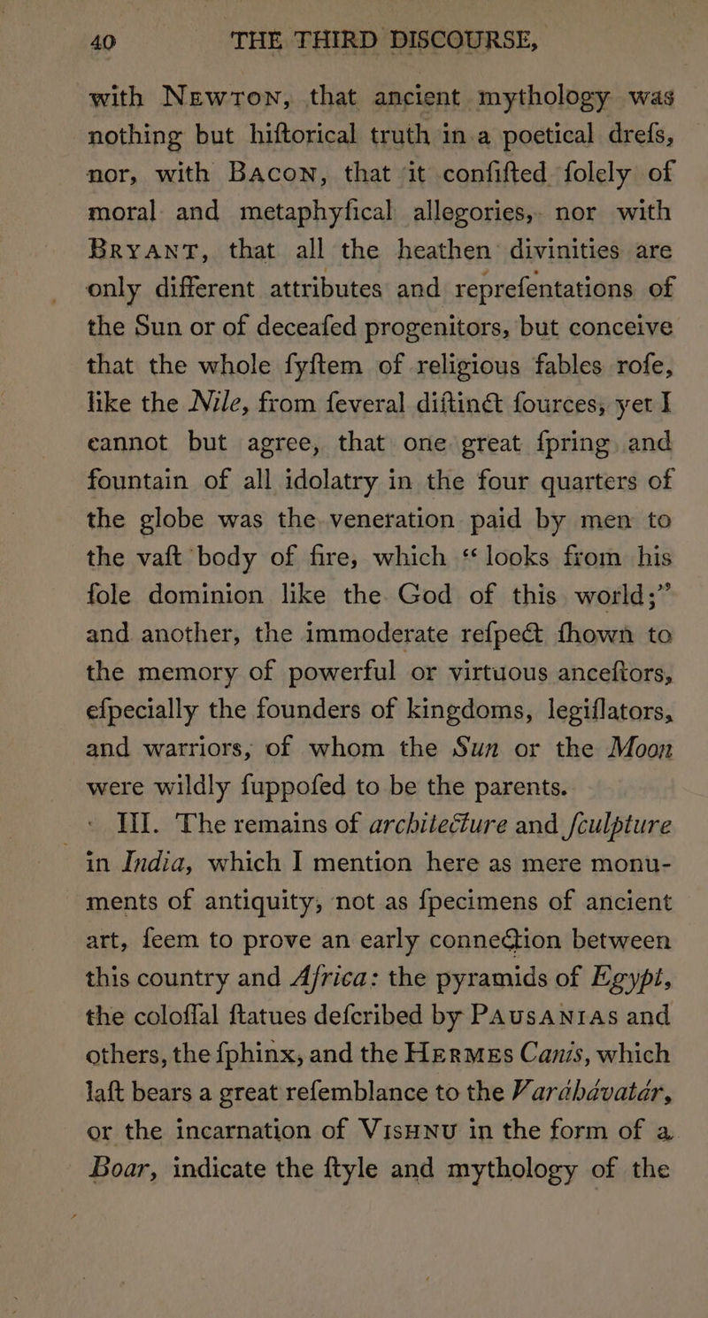 with Newton, that ancient mythology was nothing but hiftorical truth in a poetical drefs, nor, with Bacon, that it confifted folely of moral and metaphyfical allegories, nor with Bryant, that all the heathen: divinities are only different attributes and reprefentations of the Sun or of deceafed progenitors, but conceive that the whole fyftem of religious fables rofe, like the Nile, from feveral diftiné fources, yet I cannot but agree, that one great {pring and fountain of all idolatry in the four quarters of the globe was the veneration paid by men to the vaft body of fire, which ‘looks from his fole dominion like the. God of this. world;” and another, the immoderate refpect fhown to the memory of powerful or virtuous anceftors, efpecially the founders of kingdoms, legiflators, and warriors, of whom the Sun or the Moon were wildly fuppofed to be the parents. Ill. The remains of architecture and fculpture in India, which I mention here as mere monu- ments of antiquity, not as {fpecimens of ancient art, feem to prove an early connection between this country and Africa: the pyramids of Egypt, the coloffal ftatues defcribed by PAusanras and others, the fphinx, and the Hermes Canis, which laft bears a great refemblance to the Varabavatar, or the incarnation of VisHNvu in the form of a Boar, indicate the ftyle and mythology of the