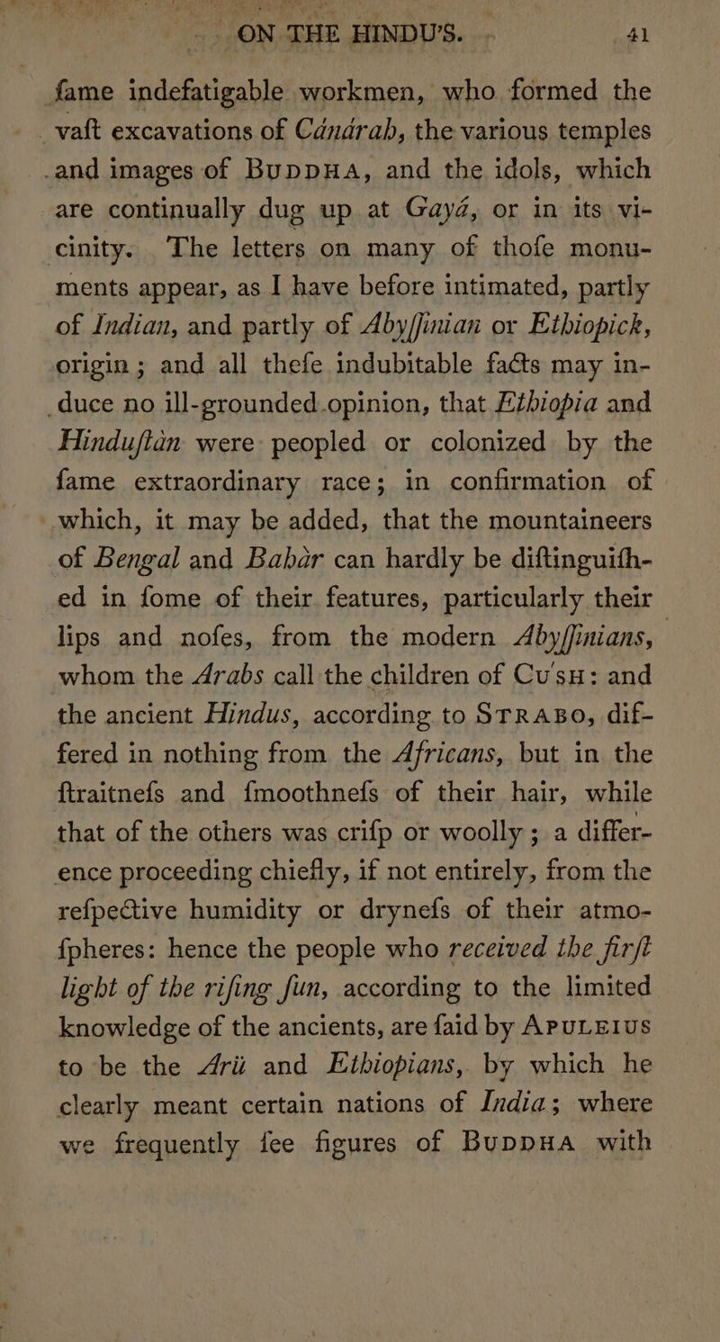 fame indefatigable workmen, who formed the _vaft excavations of Candrab, the various temples _and images of BuppHa, and the idols, which are continually dug up at Gayd, or in its vi- cinity. The letters on many of thofe monu- ments appear, as I have before intimated, partly of Indian, and partly of Aby/finian or Etbiopick, origin ; and all thefe indubitable facts may in- duce no ill-grounded.opinion, that Eibiopia and Hinduftan were peopled or colonized by the fame extraordinary race; in confirmation of which, it may be added, that the mountaineers of Bengal and Babar can hardly be diftinguith- ed in fome of their features, particularly their lips and nofes, from the modern Aby/finians, whom the Arabs call the children of Cus: and the ancient Hindus, according to STRABO, dif- fered in nothing from the Africans, but in the ftraitnefs and {moothnefs of their hair, while that of the others was crifp or woolly ; a differ- ence proceeding chiefly, if not entirely, from the refpective humidity or drynefs of their atmo- {pheres: hence the people who received the firft light of the rifing fun, according to the limited knowledge of the ancients, are faid by APULEIUS to be the 4rii and Ethiopians, by which he clearly meant certain nations of India; where we frequently fee figures of BuppHa with