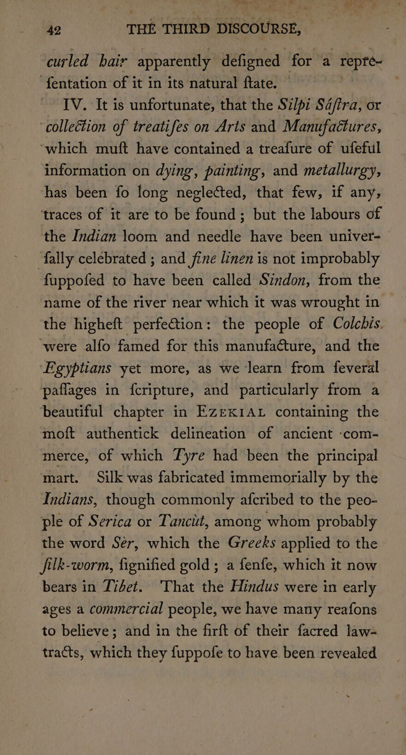 curled bair apparently defigned for a i? aoa -fentation of it in its natural ftate. . IV. It is unfortunate, that the Si/pi Sd/ira, or -colleétion of treatifes on Arts and Manufactures, ‘which muft have contained a treafure of ufeful information on dying, painting, and metallurgy, has been fo long neglected, that few, if any, traces of it are to be found; but the labours of the Indian loom and needle have been univer- fally celebrated ; and fine linen is not improbably fuppofed to have been called Sindon, from the name of the river near which it was wrought in the higheft perfetion: the people of Colcbis. were alfo famed for this manufacture, and the ‘Egyptians yet more, as we learn from feveral paflages in {fcripture, and particularly from a beautiful chapter in EZeKIAL containing the moft authentick delineation of ancient -com- merce, of which Tyre had been the principal mart. Silk was fabricated immemorially by the Indians, though commonly afcribed to the peo- ple of Serica or Tanciit, among whom probably the word Ser, which the Greeks applied to the — filk-worm, fignified gold; a fenfe, which it now bears in Tidet. That the Hindus were in early ages a commercial people, we have many reafons to believe; and in the firft of their facred law- tracts, which they fuppofe to have been revealed