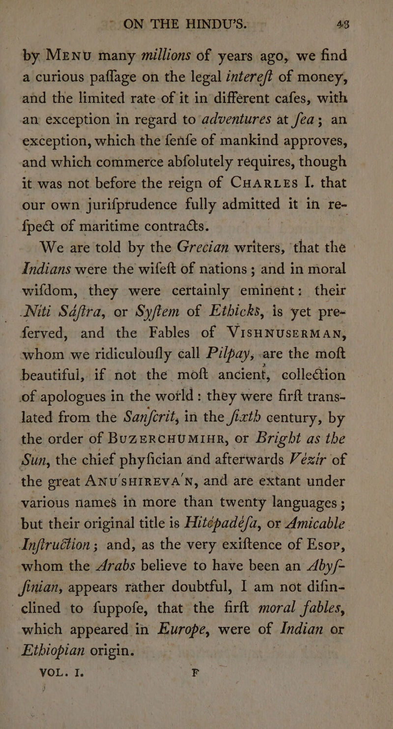 by Menu many millions of years ago, we find a curious paflage on the legal intere/t of money, and the limited rate of it in different cafes, with an: exception in regard to adventures at fea; an exception, which the fenfe of mankind approves, and which commerce abfolutely requires, though it was not before the reign of CHARLEs I. that our own jurifprudence fully admitted it in re- fpec&amp; of maritime contracts. | We are told by the Grecian writers, that the » Indians were the wifeft of nations ; and in moral wifdom, they were certainly eminent: their Niti Saftra, or Syfiem of Etbicks, is yet pre- ferved, and the Fables of VisHNUSERMAN, whom we ridiculoufly call Pilpay, .are the moft beautiful, if not the moft ancient, colleétion of apologues in the wotld : they were firft trans- lated from the Sanfcrit, in the /ixth century, by the order of BuzeRcHUMinAR, or Bright as the Sun, the chief phyfician and afterwards Vézir of the great ANU'SHIREVA N, and are extant under various names in more than twenty languages ; but their original title is Hitépade/a, or Amicable. Infiruétion ; and, as the very exiftence of Esop, whom the Arabs believe to have been an dby/- jinian, appears rather doubtful, I am not difin- clined to fuppofe, that the firft moral fables, which appeared in Europe, were of Indian or Ethiopian origin. VOL. I. F