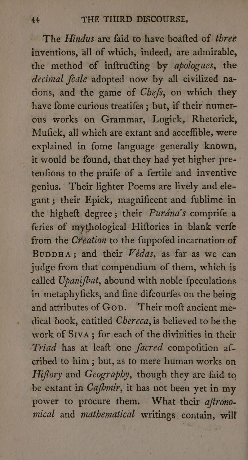 The Hindus are faid to have boafted of three inventions, all of which, indeed, are admirable, the method of inftru@ing by apologues, the decimal fcale adopted now by all civilized na- tions, and the game of Che/s, on which they have fome curious treatifes ; but, if their numer- ous works on Grammar, Logick, Rhetorick, Mufick, all which ate extant and acceffible, were explained in fome language generally known, _ it would be found, that they had yet higher pre-— tenfions to the praife of a fertile and inventive genius. Their lighter Poems are lively and ele- gant; their Epick, magnificent and fublime in the higheft degree; their Purdana’s comprife a feries of mythological Hiftories in blank verfe from the Creation to the fuppofed incarnation of Buppua; and their Védas, as far as we can judge from that compendium of them, which is called Upani/bat, abound with noble {peculations in metaphylicks, and fine difcourfes on the being and attributes of Gop. ‘Their moft ancient me- - dical book, entitled Chereca, is believed to be the work of Siva; for each of the divinities in their Triad has at leaft one facred compofition af- cribed to him ; but, as to mere human works on Hiftory and Geography, though they are faid to be extant in Cafbmir, it has not been yet in my power to procure them. What their a/trono- mical and mathematical writings contain, will