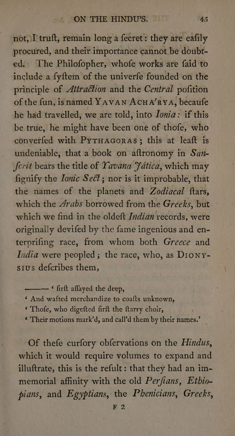 not, I'truft, remain long a fecret: they are eafily procured, and their importance cannot be doubt- ed. The Philofopher, whofe works are faid to include a fyftem of the univerfe founded on the principle of Attraétion and the Central pofition of the fun, isnamed Yavan Acua’rya, becaufe he had travelled, we are told, into Ionia: if this be true, he might have been one of thofe, who converfed with Pyruacoras: this at leaft is undeniable, that a book on aftronomy in San- fcrit bears the title of Yavana Fdtica, which may fienify the Tonic Seét ; nor is it improbable, that the names of the planets and Zodiacal ftars, which the 4rabs borrowed from the Greeks, but which we find in the oldeft Indian records, were originally devifed by the fame ingenious and en- terprifing race, from whom both Greece and India were peopled; the race, who, as Diony- stus defcribes them, — © firft aflayed the deep, ‘ And wafted merchandize to coa{fts unknown, © Thofe, who digefted firft the ftarry choir, © Their motions mark’d, and call’d them by their names.’ | ‘Of thefe curfory obfervations on the Hindus, which it would require volumes to expand and illuftrate, this is the refult: that they had an im- memorial affinity with the old Perfians, Ethio- pians, and Egyptians, the Phenicians, Greeks, haa @