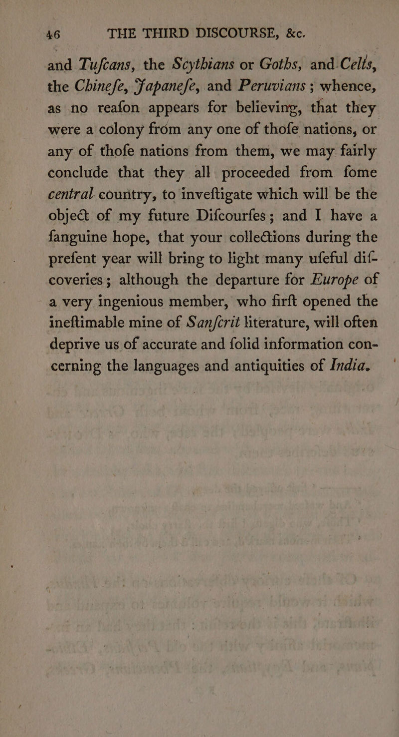 and Tufcans, the Scythians or Goths, and-Celts, the Chinefe, Fapanefe, and Peruvians ; whence, as no reafon appears for believing, that they were a colony from any one of thofe nations, or any of thofe nations from them, we may fairly conclude that they all proceeded from fome central country, to inveftigate which will be the object of my future Difcourfes; and I have a fanguine hope, that your collections during the prefent year will bring to light many ufeful dif- coveries; although the departure for Europe of a very ingenious member, who firft opened the ineftimable mine of San/crit literature, will often deprive us of accurate and folid information con- cerning the languages and antiquities of India.