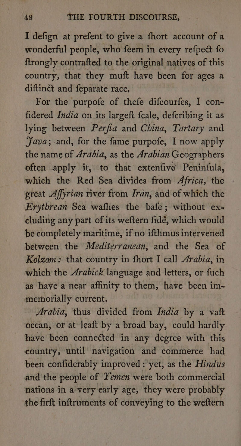 I defign at prefent to give a fhort account of a wonderful people, who feem in every refpect fo {trongly contrafted to the original natives of this country, that they muft have been for ages a diftin® and feparate race, — For the purpofe of thefe difcourfes, I con- fidered India on its largeft {cale, defcribing it as lying between Perfia and China, Tartary and java; and, for the fame purpofe, I now apply the name of Aradia, as the Arabian Geographers often apply it, to that extenfive Peninfula, which the Red Sea divides from Africa, the great Affyrian river from Iran, and of which the Erythrean Sea wafhes the bafe; without ex- cluding any part of its weftern fidé, which would be completely maritime, if no ifthmus intervened between the Mediterranean, and the Sea of Kolzom: that country in fhort I call Arabia, in which the Arabick language and letters, or fuch as have a near affinity to them, have been im- memorially current. Arabia, thus divided from India by a vaft ocean, or at leaft by a broad bay, could hardly have been conneéted in any degree with this country, until navigation and commerce had ‘been confiderably improved : yet, as the Hindus and the people of Yemen were both commercial nations in a very early age, they were probably the firft inftruments of conveying to the weftern