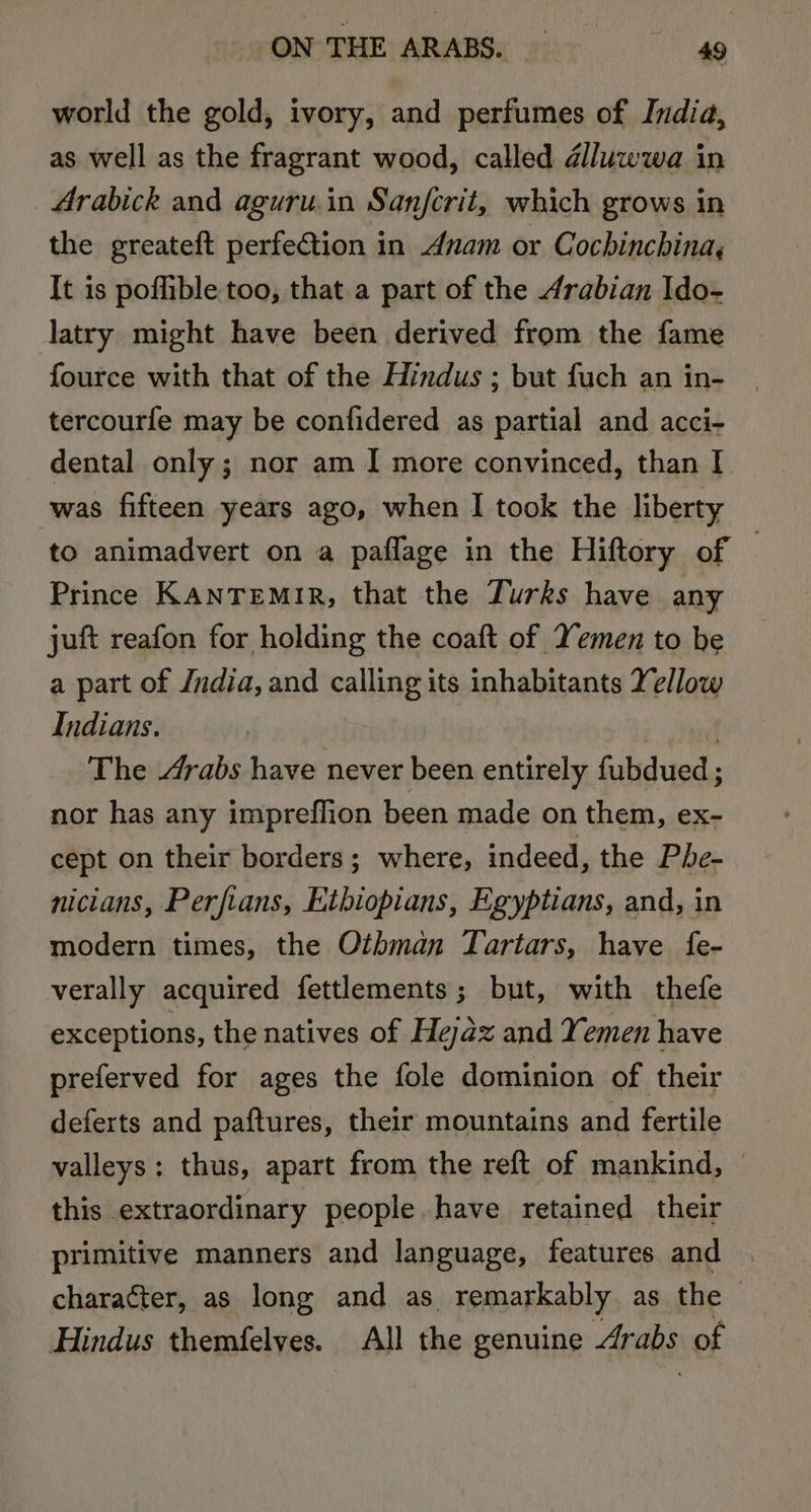 ON THE ARABS. — ae world the gold, ivory, and perfumes of India, as well as the fragrant wood, called dlluwwa in Arabick and aguru.in Sanfcrit, which grows in the greateft perfection in Anam or Cochinchina, It is poffible too, that a part of the Arabian Ido- latry might have been derived from the fame fource with that of the Hindus ; but fuch an in- tercourfe may be confidered as partial and acci- dental only; nor am I more convinced, than I was fifteen years ago, when I took the liberty to animadvert on a paflage in the Hiftory of — Prince KANTEMIR, that the Turks have any juft reafon for holding the coaft of Yemen to be a part of Jndia, and calling its inhabitants Yellow Indians. The Arabs have never been entirely fubdued ; nor has any impreflion been made on them, ex- cept on their borders; where, indeed, the Phe- nicians, Perfians, Ethiopians, Egyptians, and, in modern times, the Othman Tartars, have {fe- verally acquired fettlements; but, with thefe exceptions, the natives of Hejaz and Yemen have preferved for ages the fole dominion of their deferts and paftures, their mountains and fertile valleys: thus, apart from the reft of mankind, this extraordinary people have retained their primitive manners and language, features and character, as long and as remarkably as the Hindus themfelves. All the genuine Arabs of