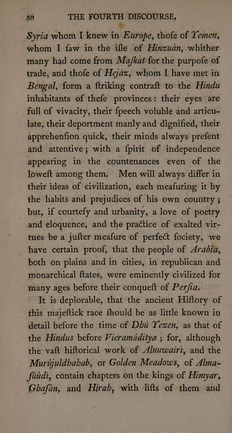 Syria whom I knew in Turopi, thofe of Yemen, whom I faw in the ifle of Hinzuan, whither many had come from Ma/kat for the purpofe of trade, and thofe of Hejaz, whom I have met in Bengal, form a ftriking contraft to the Hindu inhabitants of thefe provinces: their eyes are full of vivacity, their {peech voluble and articu- late, their deportment manly and dignified, their _apprehenfion quick, their minds always prefent and attentive; with a fpirit of independence appearing in the countenances even of the loweft among them. Men will always differ in their ideas of civilization, each meafuring it by the habits and prejudices of his own country ; but, if courtefy and urbanity, a love of poetry and eloquence, and the practice of exalted vir- tues be a jufter meafure of perfect fociety, we _ have certain proof, that the people of Arabia, both on plains and in cities, in republican and monarchical ftates, were eminently civilized for many ages before their conqueft of Per/fia. It is deplorable, that the ancient Hiftory of this majeftick race fhould be as little known in detail before the time of Dbu Yezen, as that of the Hindus before Vicraméditya ; for, although the vaft hiftorical work of Alnuwairi, and the Murijuldbabab, or Golden Meadows, of Alma- fiudi, contain chapters on the kings of Himyar, Ghafan, and Hirah, with lifts. of them and