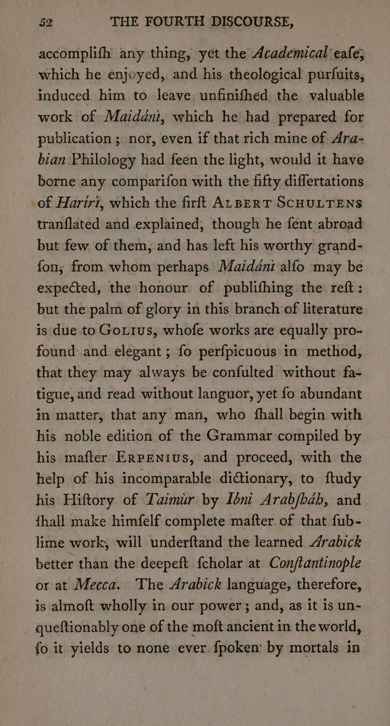 accomplifh any thing, yet the Academical eafe; which he enjoyed, and his theological purfuits, induced him to leave, unfinifhed the valuable work of Maidani, which he had prepared for publication ; nor, even if that rich mine of Ara- bian Philology had feen the light, would it have borne any comparifon with the fifty diflertations of Hariri, which the firft ALBERT SCHULTENS tranflated and explained, though he fent abroad but few of them, and has left his worthy grand- fon; from whom perhaps Maidani alfo may be — expected, the honour of publifhing the reft : but the palm of glory in this branch of literature is due to Gottus, whofe works are equally pro- found and elegant ; fo perfpicuous in method, that they may always be confulted without fa- tigue, and read without languor, yet fo abundant in matter, that any man, who {hall begin with his noble edition of the Grammar-compiled by his mafter Erpenius, and proceed, with the help of his incomparable di@ionary, to ftudy his Hiftory of Taimir by Iéni Arab/bab, and fhall make himfelf complete mafter of that fub- lime work, will underftand the learned drabick better than the deepeft fcholar at Con/tantinople or at Mecca. The Arabick language, therefore, is almoft wholly in our power; and, as it is un- _ queftionably one of the moft ancient in the world, fo it yields to none ever fpoken’ by mortals in