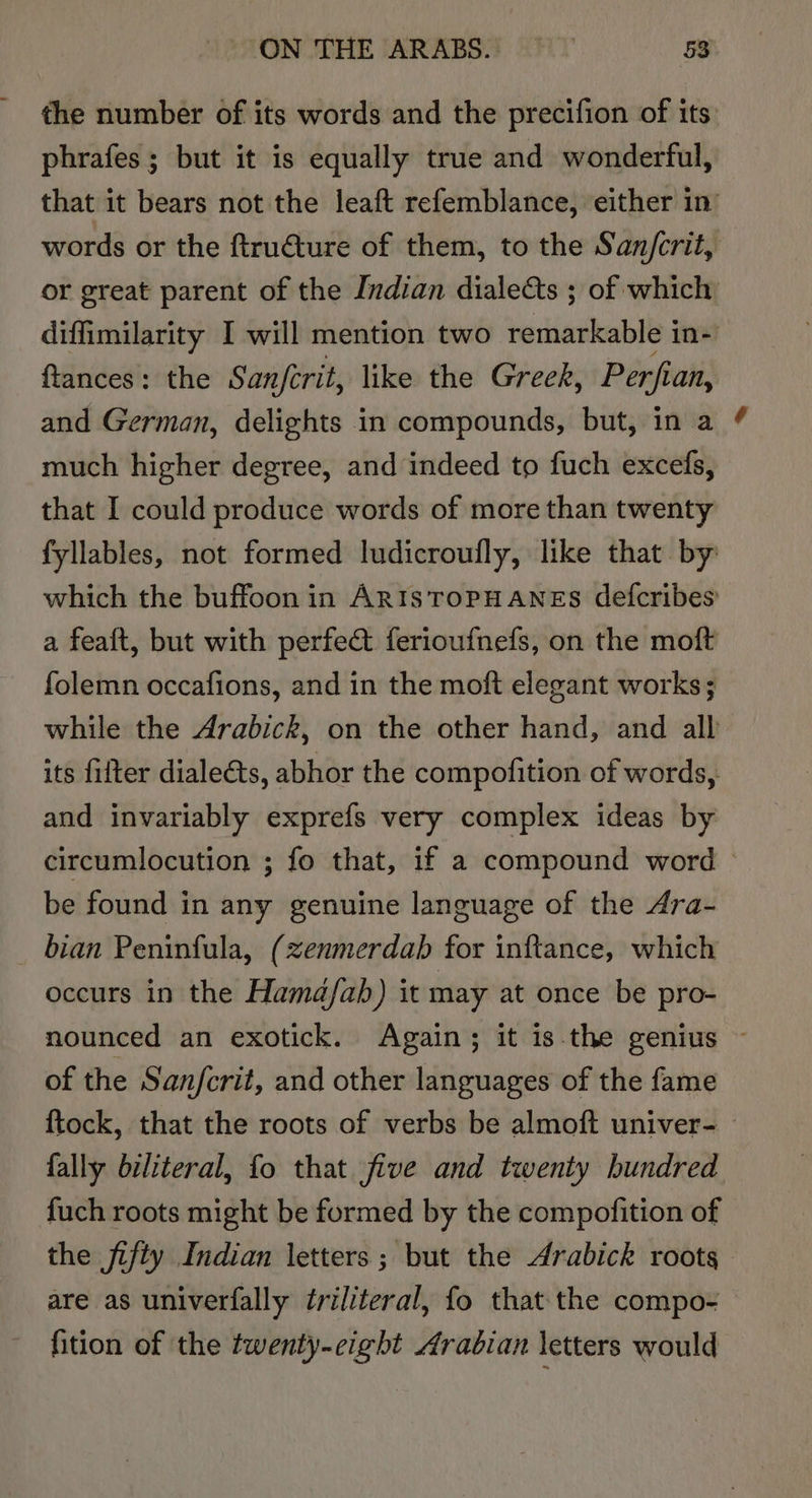 the number of its words and the precifion of its: phrafes ; but it is equally true and wonderful, that it bears not the leaft refemblance, either in’ words or the ftru€ture of them, to the San/crit, or great parent of the Indian dialects ; of which diffimilarity I will mention two remarkable in- ftances: the Sanfcrit, like the Greek, Perfi an, and German, delights in compounds, but, in a much higher degree, and indeed to fuch excefs, that I could produce words of more than twenty fyllables, not formed ludicroufly, like that by which the buffoon in ARIsTOPHANES defcribes a feaft, but with perfect ferioufnefs, on the moft folemn occafions, and in the moft elegant works; while the Arabick, on the other hand, and all its fitter dialeéts, abhor the compofition of words, and invariably exprefs very complex ideas by circumlocution ; fo that, if a compound word — be found in any genuine language of the Ara- bian Peninfula, ( zenmerdab for inftance, which occurs in the Hamd/ab) it may at once be pro- nounced an exotick. Again; it is the genius ~ of the San/fcrit, and other languages of the fame {tock, that the roots of verbs be almoft univer- | fally biliteral, fo that five and twenty hundred fuch roots might be formed by the compofition of the jifty Indian letters; but the Arabick roots. are as univerfally triliteral, fo that the compo- fition of the twenty-eight Arabian letters would