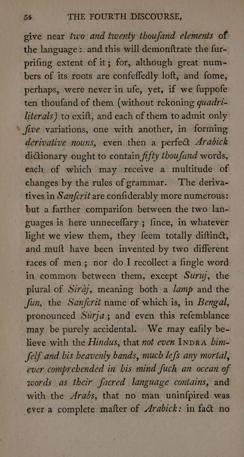 give near two and twenty thoufand elements of the language: and this will demonftrate the fur- prifing extent of it; for, although great num- bers of its roots are confefledly loft, and fome, perhaps, were never in ufe, yet, if we fuppofe ten thoufand of them (without rekoning quadri- literals) to exift, and each of them to. admit only \ five variations, one with another, in forming - derivative nouns, even then a perfect Arabick diQionary ought to contain fifty thoufand words, each of which may receive a multitude of changes by the rules of grammar. The deriva- tives in San/crit are confiderably more numerous: but a farther comparifon between the two lan- guages is here unneceflary ; fince, in whatever hight we view them, they feem totally diftina, and muft have been invented by two different races of men; nor do I recollect a fingle word in common between them, except Suryw, the plural of Siraj, meaning both a lamp and the fun, the Sanfcrit name of which is, in Bengal, pronounced Suw7ja3 and even this refemblance lieve with the Hindus, that not even INDRa bim- felf and bis beavenly bands, much lefs any mortal, _ ever comprehended in bis mind fuch an ocean of words as their facred language contains, and with the rads, that no man uninfpired was ever a complete mafter of Arabick: in fa&amp; no
