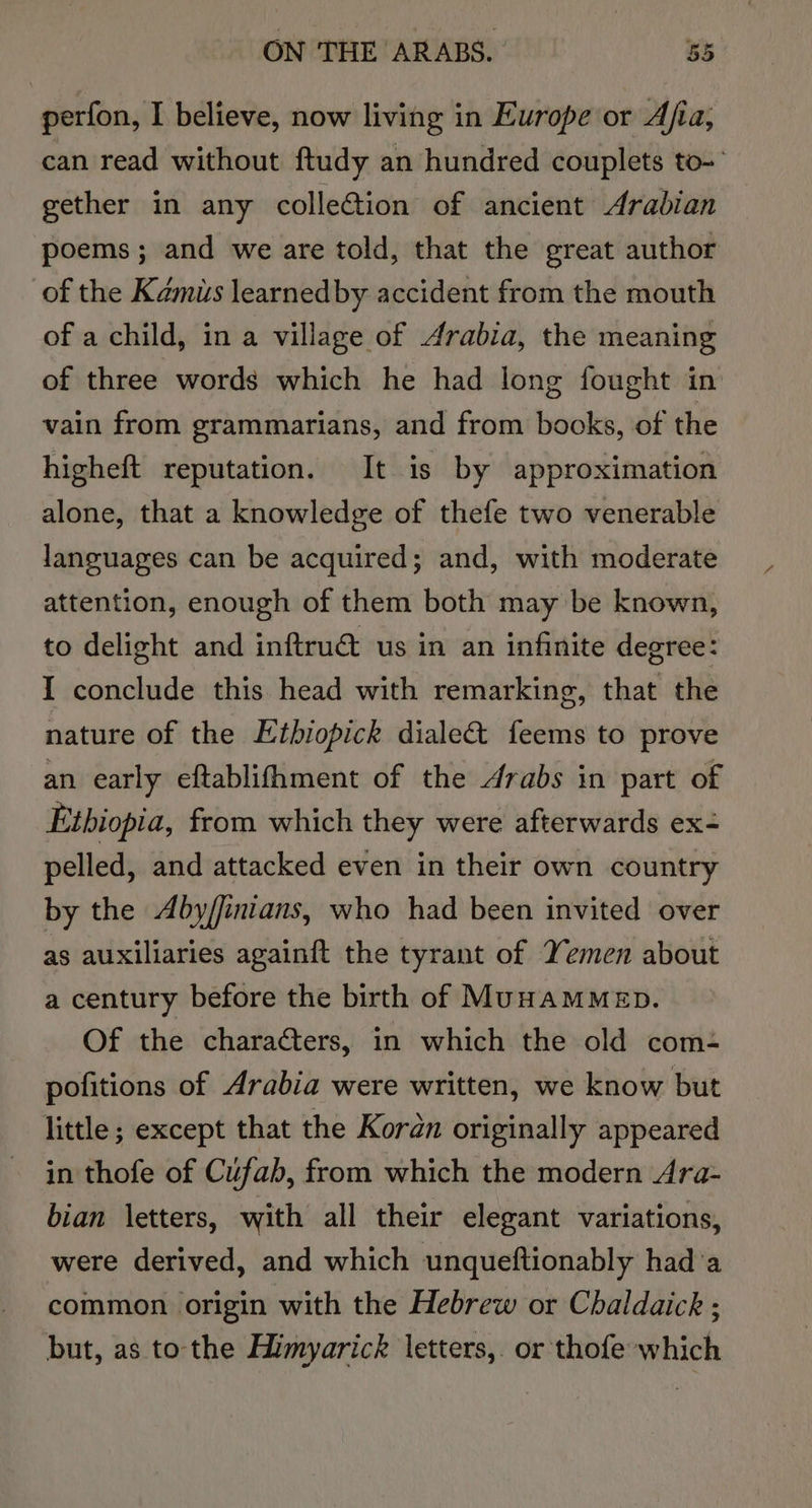 perfon, I believe, now living in Europe or Afia, can read without ftudy an hundred couplets to-' gether in any colleGtion of ancient Arabian poems; and we are told, that the great author of the Kamiis learnedby accident from the mouth of a child, in a village of Arabia, the meaning of three words which he had long fought in vain from grammarians, and from books, of the higheft reputation. It is by approximation alone, that a knowledge of thefe two venerable languages can be acquired; and, with moderate attention, enough of them both may be known, to delight and inftrué us in an infinite degree: I conclude this head with remarking, that the nature of the Etbiopick diale&amp; feems to prove an early eftablifhment of the Arabs in part of Ethiopia, from which they were afterwards ex- pelled, and attacked even in their own country by the Aby/finians, who had been invited over as auxiliaries againft the tyrant of Yemen about a century before the birth of MunamMMep. Of the characters, in which the old com- pofitions of Arabia were written, we know but little ; except that the Koran originally appeared in thofe of Cufab, from which the modern Ara- bian letters, with all their elegant variations, were derived, and which unqueftionably had’a common origin with the Hebrew or Chaldaick ; but, as to the Himyarick letters,. or thofe which