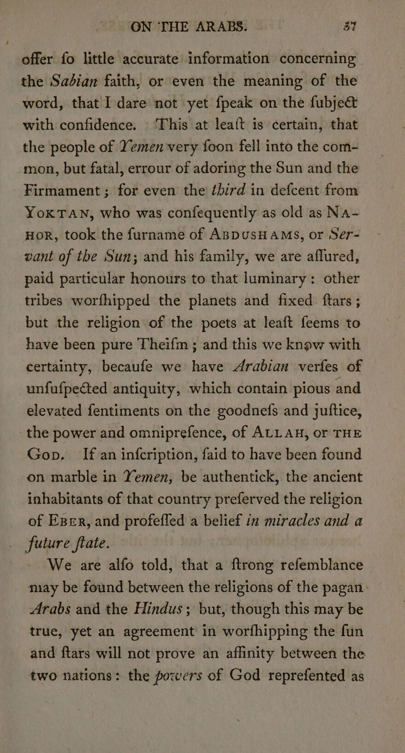 offer fo little accurate information concerning the Sadian faith, or even the meaning of the word, that Idare not yet {peak on the fubje&amp; with confidence. ‘This at lea{t is certain, that the people of Yemen very foon fell into the com- mon, but fatal, errour of adoring the Sun and the Firmament; for even the third in defcent from YoKTAN, who was confequently as old as Na- HoR, took the furname of ABDUSHAMS, or Ser- vant of the Sun; and his family, we are aflured, paid particular honours to that luminary: other tribes worfhipped the planets and fixed ftars ; but the religion of the poets at leaft feems to have been pure Theifm; and this we know with certainty, becaufe we have Arabian verfes of unfufpected antiquity, which contain pious and elevated fentiments on the goodnefs and juftice, the power and omniprefence, of ALLAH, or THE Gop, If an infcription, faid to have been found on marble in Yemen, be authentick, the ancient inhabitants of that country preferved the religion of Eger, and profeffed a belief in miracles and a future ftate. - We are alfo told, that a ftrong refemblance may be found between the religions of the pagan. Arabs and the Hindus; but, though this may be true, yet an agreement in worfhipping the fun and ftars will not prove an affinity between the two nations: the powers of God reprefented as