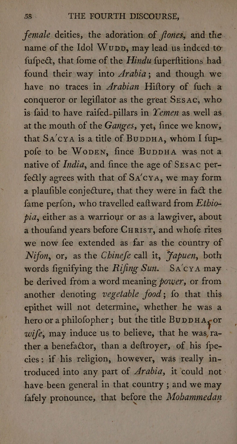 female deities, the adoration of /fones, and the. name of the Idol Wunpp, may lead us indeed to fufpect, that fome of the Hindu fuperftitions had. found their way into drabia; and though we have no traces in 4rabian Hiftory of fuch a conqueror or legiflator as the great Sesac, who is faid to have raifed-pillars in Yemen as well as at the mouth of the Ganges, yet, fince we know, that Sa’cya is a title of Buppua, whom I fup- pofe to be Wopen, fince BuppHa was not a native of India, and fince the age of SEsac per- fectly agrees with that of Sa’cya, we may form a plaufible conjecture, that they were in fa&amp; the fame perfon, who travelled eaftward from Eibio- pia, either as a warriour or asa lawgiver, about a thoufand years before Curis, and whofe rites we now fee extended as far as the country of Nifon, or, as the Chinefe call it, Fapuen, both words fignifying the Rifing Sun. Sa’cya may . be derived from a word meaning power, or from another denoting vegetable food; fo that this epithet will not determine, whether he was a hero or a philofopher; but the title BuppHA,or wife, may induce us to believe, ‘that he was, ra- ther a benefactor, than a deftroyer, of his {pe- cies: if his religion, however, was really in- ‘troduced into any part of Arabia, it could not: have -been general in that country ; and we may fafely pronounce, that before the Mobammedan