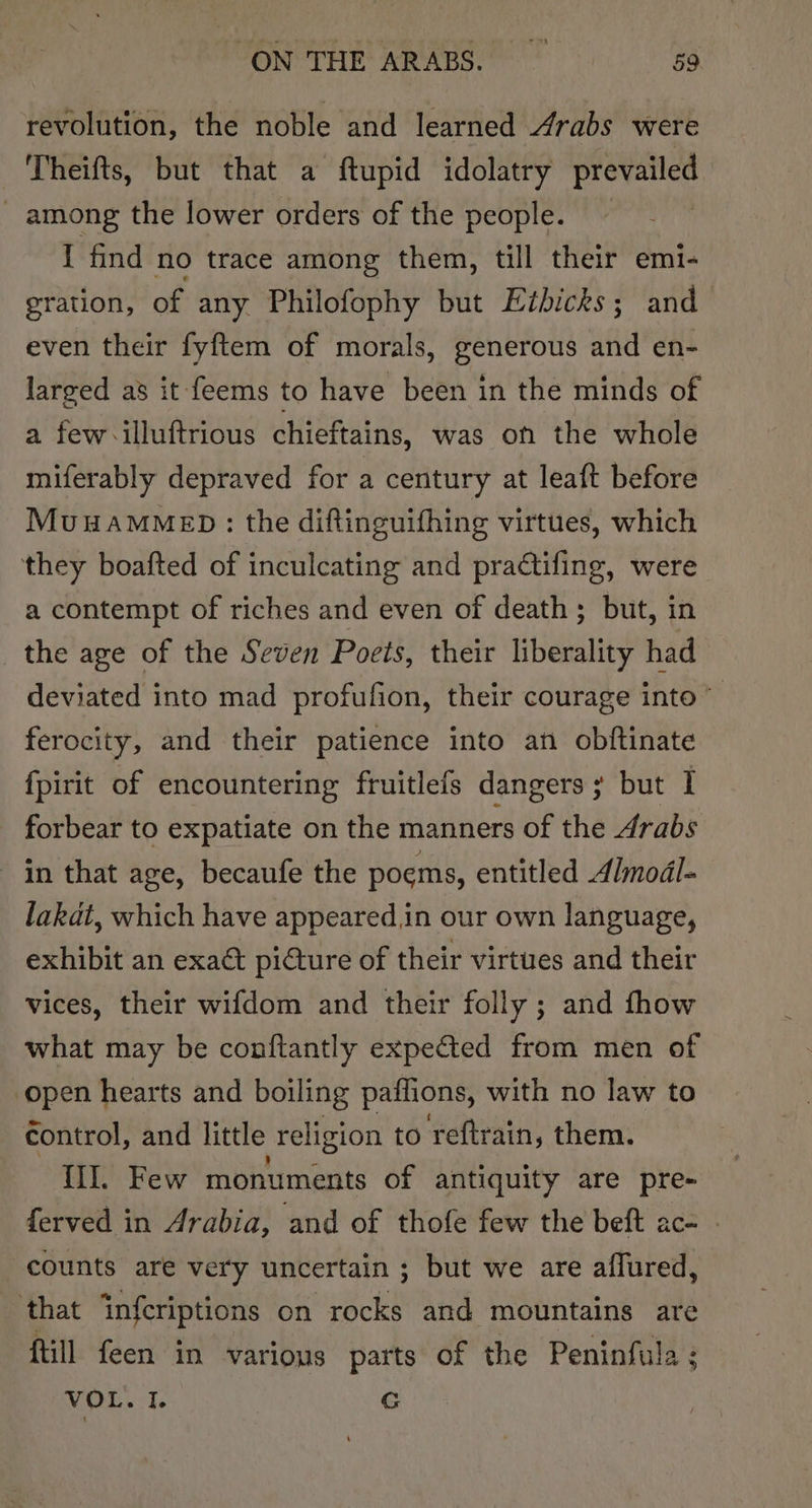 revolution, the noble and learned Arabs were Theifts, but that a ftupid idolatry prevailed _ among the lower orders of the people. : I find no trace among them, till their emi- eration, of any Philofophy but Ezbicks; and even their fyftem of morals, generous and en- larged as it feems to have been in the minds of a few illuftrious chieftains, was on the whole miferably depraved for a century at leaft before MuuamMebD: the diftinguifhing virtues, which they boafted of inculcating and practifing, were a contempt of riches and even of death; but, in the age of the Seven Poets, their liberality had deviated into mad profufion, their courage into” ferocity, and their patience into an obftinate {pirit of encountering fruitlefs dangers; but I forbear to expatiate on the manners of the Arabs in that age, becaufe the poems, entitled Almodl- lakat, which have appeared,in our own language, exhibit an exact picture of their virtues and their vices, their wifdom and their folly ; and fhow what may be conftantly expected from men of open hearts and boiling patiions, with no law to control, and little religion to reftrain, them. II. Few monuments of antiquity are pre- ferved in Arabia, and of thofe few the beft ac- - counts are very uncertain ; but we are affured, that infcriptions on rocks and mountains are ftill feen in various parts of the Peninfula : VOL. I. GC