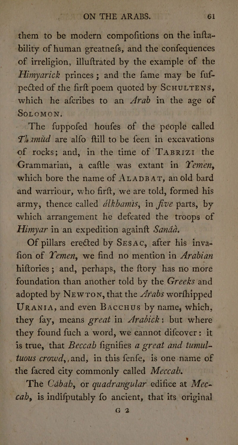 them to be modern compofitions on the infta- bility of human greatnefs, and the confequences of irreligion, illuftrated by the example of the Himyarick princes; and the fame may be fuf- pected of the firft poem quoted by SCHULTENS, which he afcribes to an Arab in the age of SOLOMON. The fuppofed houfes of the people called Thimud are alfo ftill to be feen in excavations of rocks; and, in the time of Tazsrizt the Grammarian, a caftle was extant in Yemen, - which bore the name of ALADBAT, an old bard and warriour, who firft, we are told, formed his army, thence called dlkhamis, in jive parts, by which arrangement he defeated the troops of Himyar in an expedition againft Sanda. Of pillars erected by Sesac, after his inva- fion of Yemen, we find no mention in Arabian hiftories ; and, perhaps, the ftory has no more foundation than another told by the Greeks and adopted by NewTon, that the 4rabs worthipped © Urania, and even Baccuus by name, which, they fay, means great in drabick: but where they found fuch a word, we cannot difcover: it is true, that Beccab fignifies a great and tumul- _ tuous crowd, ,and, in this fenfe, is one name of the facred city commonly called Meccah. ‘The Cabab, or quadrangular edifice at Mec- cab, is indifputably fo ancient, that its original G 2
