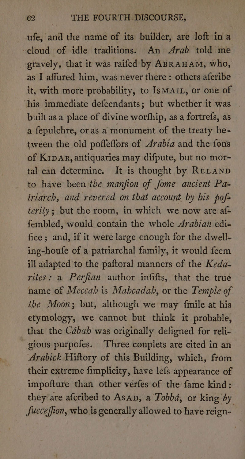 ufe, and the name of its builder, are loft ina ‘cloud of idle traditions. An Arab told me gravely, that it was raifed by ABRAHAM, who, as I affured him, was never there: others afcribe it, with more probability, to Ismarz, or one of ‘his immediate defcendants; but whether it was | built asa place of divine worfhip, as a fortrefs, as a fepulchre, or as a monument of the treaty be- tween the old pofleffors of Arabia and the fons of Kipp, antiquaries may difpute, but no mor- tal can determine. It is thought by ReLtanp to have been the manjion of fome ancient Pa- triarch, and revered on that account by bis pof terity; but the room, in which we now are af- fembled, would contain the whole Arabian edi- fice; and, if it were large enough for the dwell- ing-houfe of a patriarchal family, it would feem ill adapted to the paftoral manners of the Keda- rites: a Perfian author infifts, that the true name of Meccab is Mabcadab, or the Temple of the Moon; but, although we may {mile at his etymology, we cannot but think it probable, that the Cabab was originally defigned for reli- - gious purpofes. ‘Three couplets are cited in an Arabick Hiftory of this Building, which, from their extreme fimplicity, have lefs appearance of impofture than other verfes of the fame kind: they are afcribed to Asap, a Tobbd, or king by fucceffion, who is generally allowed to have reign-