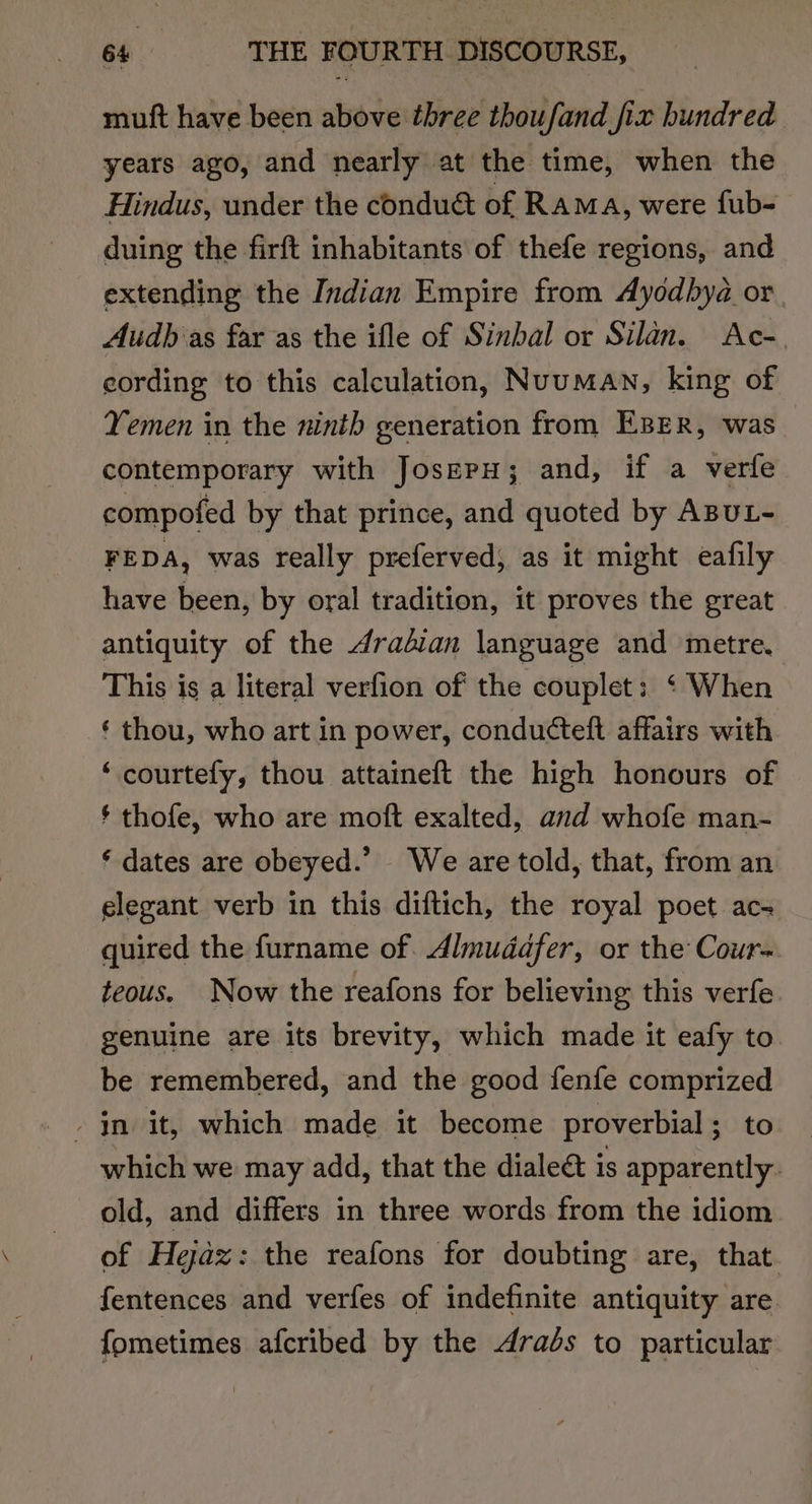 mutt have been above three thoufand fix hundred years ago, and nearly at the time, when the Hindus, under the conduct of Rama, were fub- duing the firft inhabitants of thefe regions, and extending the Indian Empire from Ayodhya or. Audb as far as the ifle of Sinbal or Silan. Ac-. cording to this calculation, Nuuman, king of Yemen in the ninth generation from EBeR, was contemporary with JoserH; and, if a verfe compofed by that prince, and quoted by ABUL- FEDA, was really preferved; as it might eafily have been, by oral tradition, it proves the great antiquity of the 4radian language and metre. This is a literal verfion of the couplet: ‘ When ‘ thou, who art in power, conducteft affairs with ‘ courtefy, thou attaineft the high honours of * thofe, who are moft exalted, and whofe man- ‘ dates are obeyed.’ - We are told, that, from an elegant verb in this diftich, the royal poet ac- quired the furname of. Almuddfer, or the Cour- teous. Now the reafons for believing this verfe genuine are its brevity, which made it eafy to be remembered, and the good fenfe comprized which we may add, that the dialect is apparently. old, and differs in three words from the idiom of Hejaz: the reafons for doubting are, that. fentences and verfes of indefinite antiquity are fometimes afcribed by the drads to particular