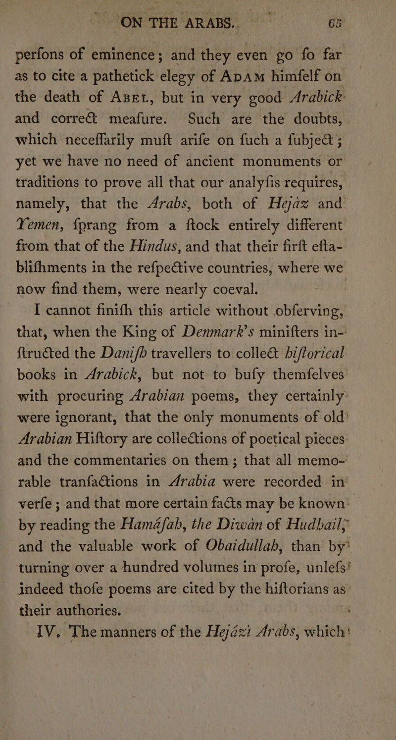 ~ CONTHE ARABS. = siGS perfons of eminence; and they even go fo far as to cite a pathetick elegy of ApAm himfelf on the death of Azer, but in very good Arabick and corre meafure. Such are the doubts, which neceflarily muft arife on fuch a fubject ; yet we have no need of ancient monuments or traditions to prove all that our analyfis requires, namely, that the 4rabs, both of Hejaz and Yemen, {prang from a ftock entirely different from that of the Hindus, and that their firft efta- blifhments in the refpeétive countries, where we now find them, were nearly coeval. . I cannot finith this article without obferving, that, when the King of Denmark’s minifters in- firucted the Dani/h travellers to colle&amp; biftorical books in Arabick, but not to bufy themfelves with procuring Arabian poems, they certainly: were ignorant, that the only monuments of old’ Arabian Hiftory are collections of poetical pieces: and the commentaries on them ; that all memo- rable tranfactions in Arabia were recorded in verfe ; and that more certain facts may be known: | by reading the Hamé@/ab, the Diwan of Hudbail; and the valuable work of Obaidullab, than by’ turning over a hundred volumes in profe, unlefs’ indeed thofe poems are cited by the hiftorians as their authories. IV, The manners of the Hejézi Arabs, which: