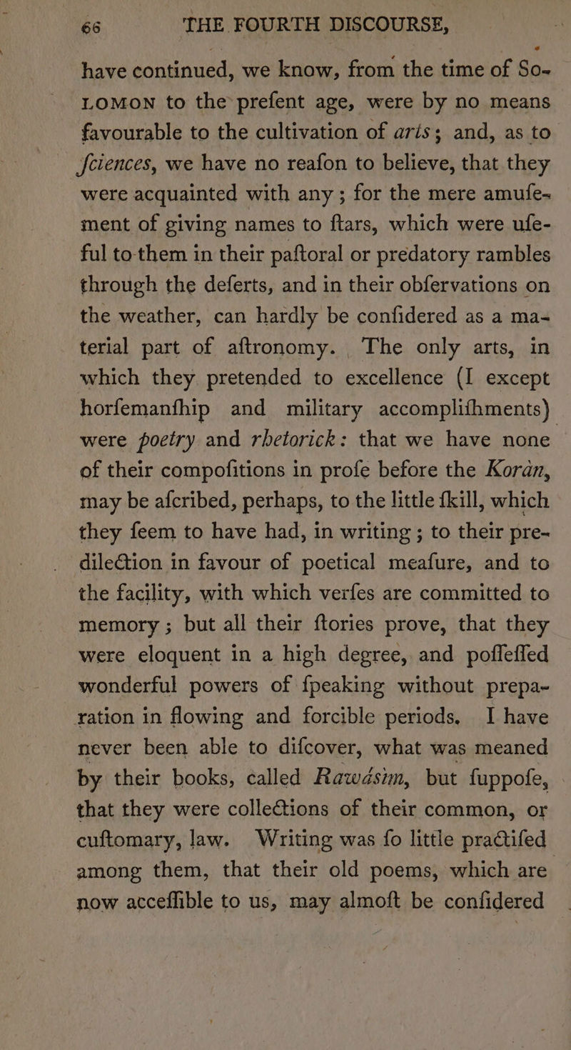 have continued, we know, from the time of So- LOMON to the prefent age, were by no means favourable to the cultivation of aris; and, as to f{ciences, we have no reafon to believe, that they were acquainted with any ; for the mere amufe- ment of giving names to ftars, which were ufe- ful to them in their paftoral or predatory rambles through the deferts, and in their obfervations on the weather, can hardly be confidered as a ma- terial part of aftronomy. The only arts, in which they pretended to excellence (I except horfemanfhip and military accomplithments) were poetry and rhetorick: that we have none of their compofitions in profe before the Koran, may be afcribed, perhaps, to the little {kill, which they feem to have had, in writing ; to their pre- dilection in favour of poetical meafure, and to the facility, with which verfes are committed to memory ; but all their {tories prove, that they were eloquent in a high degree, and poffefled wonderful powers of {peaking without prepa- ration in flowing and forcible periods, I have never been able to difcover, what was meaned by their books, called Rawdsim, but fuppofe, that they were collections of their common, or cuftomary, law. Writing was fo little practifed among them, that their old poems, which are now acceffible to us, may almoft be confidered