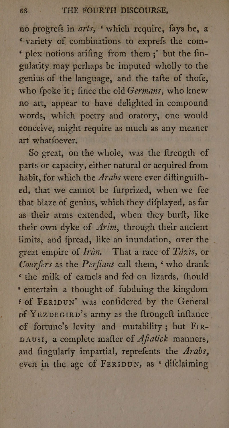 no progrefs in arfs, ‘ which require, fays he, a ‘ variety of, combinations to exprefs the com- * plex notions arifing from them ;’ but the fin- gularity may perhaps be imputed wholly to the genius of the language, and the tafte of thofe, who {poke it; fince the old Germans, who knew no art, appear to’ have delighted in compound words, which poetry and oratory, one would conceive, might require as much as any meaner art whatfoever. So great, on the whole, was the ftrength of parts or capacity, either natural or acquired from habit, for which the Arabs were ever diftinguifh- ed, that we cannot be furprized, when we fee that blaze of genius, which they difplayed, as far as their arms extended, when they burft, like their own dyke of Arim, through their ancient limits, and {pread, like an inundation, over the . great empire of Iran. ‘That a race of Tazis, or Cour fers as the Perfians call them, ‘ who drank ‘the milk of camels and fed on lizards, fhould ‘entertain a thought of fubduing the kingdom $ of FerrpuN’ was confidered by the General of YEZDEGIRD’s army as the ftrongeft inftance of fortune’s levity and mutability ; but Fir- DAUSI, a complete mafter of Afiatick manners, and fingularly impartial, reprefents the Arabs, even in the age of FERIDUN, as ‘ difclaiming