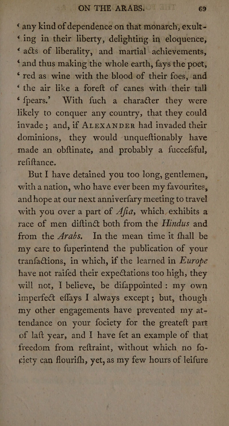 any kind of dependence on that monarch, exult- ‘ing in their liberty, delighting in eloquence, ‘ acts of liberality, and martial achievements, ‘and thus making the whole earth, fays the poet, ‘red as wine with the blood of their foes, and ‘the air like a foreft of canes with their tall ‘ fpears.. With fuch a charatter they were likely to conquer any country, that they could invade; and, if ALEXANDER had invaded their dominions, they would unqueftionably have made an obftinate, and probably a fuccefsful, reliftance. | : But I have detained you too long, gentlemen, with a nation, who have ever been my favourites, and hope at our next anniverfary meeting to travel with you over a part of Afia, which, exhibits a race of men diftin&amp; both from the Hindus and from the Arabs. Inthe mean time it fhall be my care to fuperintend the publication of your tranfactions, in which, if the learned in Europe have not raifed their expectations too high, they will not, I believe, be difappointed: my own imperfect eflays I always except; but, though my other engagements have prevented my at- tendance on your fociety for the greateft part of laft year, and I have fet an example of that freedom from reftraint, without which no fo- eiety can flourifh, yet, as my few hours of leifure