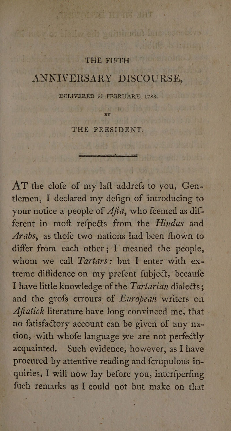 THE FIFTH ANNIVERSARY DISCOURSE, DELIVERED 2] FEBRUARY, 1788. BY THE PRESIDENT. AT the clofe of my laft addrefs to you, Gen- tlemen, I declared my defign of introducing to your notice a people of 4/ia, who feemed as dif- ferent in moft refpects from the Hindus and Arabs, as thofe two nations had been fhown to differ from each other; I meaned the people, whom we call Tariars: but I enter with ex- treme diffidence on my prefent fubject, becaufe [ have little knowledge of the Tartarian diale&amp;ts ; and the erofs errours of European writers on Ajfvatick literature have long convinced me, that no fatisfa€tory account can be given of any na- tion, with whofe language we are not perfedtly acquainted. Such evidence, however, as I have procured by attentive reading and fcrupulous in- quiries, I will now lay before you, interfperfing