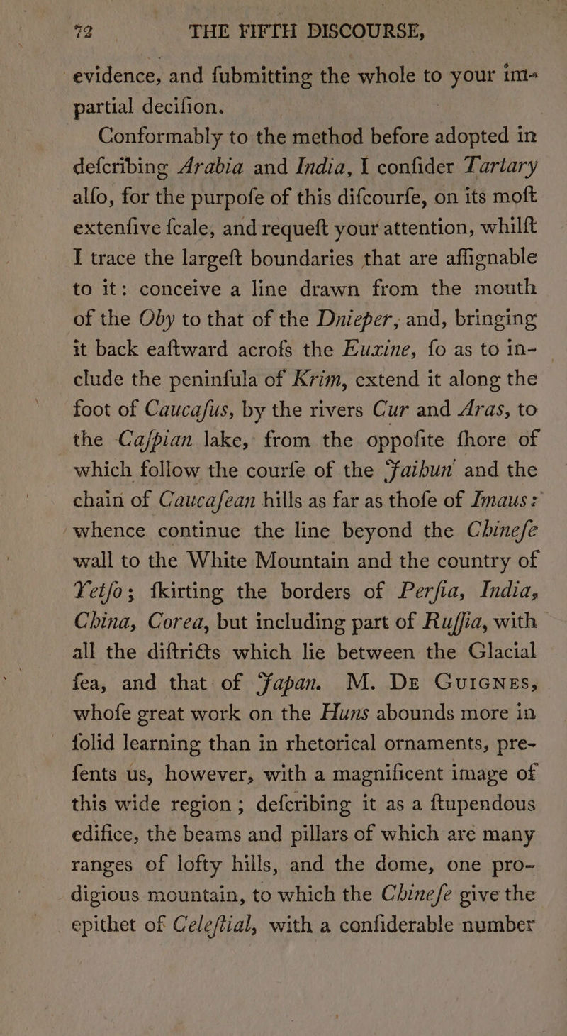 evidence, and fubmitting the whole to your im- partial decifion. 3 Conformably to the method before sdoined: in defcribing Arabia and India, 1 confider Tartary alfo, for the purpofe of this difcourfe, on its moft extenfive fcale, and requeft your attention, whilft I trace the largeft boundaries that are affignable to it: conceive a line drawn from the mouth of the Oby to that of the Dnieper, and, bringing it back eaftward acrofs the Euxine, fo as to in- — clude the peninfula of Krim, extend it along the foot of Caucafus, by the rivers Cur and Aras, to the Cajpian lake, from the oppofite fhore of which follow the courfe of the ‘faibun and the chain of Caucafean hills as far as thofe of Dmaus: whence continue the line beyond the Chine/fe wall to the White Mountain and the country of Yet/o; fkirting the borders of Perfia, India, China, Corea, but including part of Ru/fia, with all the diftriéts which lie between the Glacial fea, and that of ‘Japan. M. Dre Guicnes, whofe great work on the Huns abounds more in folid learning than in rhetorical ornaments, pre- fents us, however, with a magnificent image of this wide region; defcribing it as a ftupendous edifice, the beams and pillars of which aré many ranges of lofty hills, and the dome, one pro- digious mountain, to which the Chine/e give the epithet of Celeftial, with a confiderable number