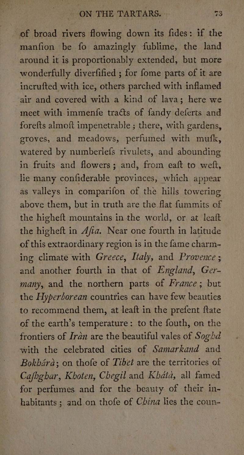 of broad rivers flowing down its fides: if the manfion be fo amazingly fublime, the land around it is proportionably extended, but more wonderfully diverfified ; for fome parts of it are incrufted with ice, others parched with inflamed air and covered with a kind of lava; here we meet with immenfe traéts of fandy deferts and forefts almoft impenetrable ; there, with gardens, groves, and meadows, perfumed with mufk, watered by numberleis rivulets, and abounding in fruits and flowers; and, from eaft to weit, lie many confiderable provinces, which appear as valleys in comparifon of the hills towering above them, but in truth are the flat fummits of the higheft mountains in the world, or at leaft the higheft in A/a. Near one fourth in latitude of this extraordinary region is in the fame charm- ing climate with Greece, Italy, and Proveuce ; and another fourth in that of England, Ger- many, and the northern parts of France; but the Hyperdorean countries can have few beauties to recommend them, at leaft in the prefent ftate of the earth’s temperature: to the fouth, on the frontiers of Iran are the beautiful vales of Soghd with the celebrated cities of Samarkand and Bokbaéra; on thofe of Tibet are the territories of Cafbgbar, Khoten, Chegil and Khatd, all famed. for perfumes and for the beauty of their in- habitants; and on thofe of China hes the coun-