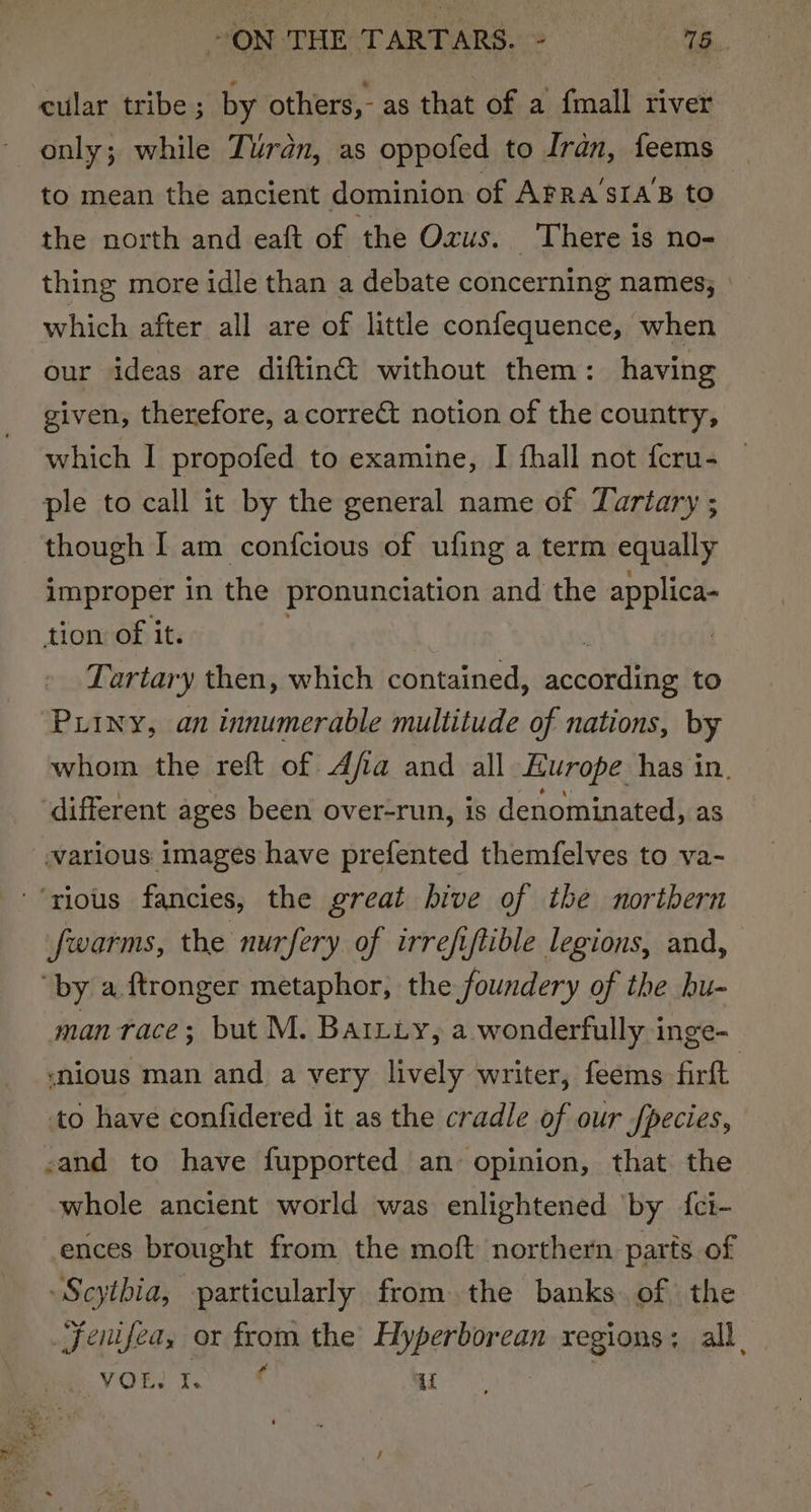 eular tribe ; by others, - as that of a fmall river only; while Turan, as oppofed to Iran, feems to mean the ancient dominion of Arra’sIa’B to the north and eaft of the Oxus. There is no- thing more idle than a debate concerning names; which after all are of little confequence, when our ideas are diftin&amp; without them: having given, therefore, a correct notion of the country, which I propofed to examine, I fhall not feru- ple to call it by the general name of Zartary ; though I am confcious of ufing a term equally improper in the pronunciation and the applica- tion of it. Lartary then, which contained, actentie to PLiny, an innumerable multitude of nations, by whom the reft of A/a and all Europe has in. different ages been over-run, is denominated, as various images have prefented themfelves to va- ‘rious fancies, the great hive of the nortbern fwarms, the nurfery of irrefiftible legions, and, ‘by a ftronger metaphor, the foundery of the bu- man race; but M. Batxuy, a wonderfully inge- snious man and a very lively writer, feems firft to have confidered it as the cradle of our fpecies, sand to have fupported an opinion, that the whole ancient world was enlightened ‘by {ci- ences brought from the moft northern. parts of -Scytbia, particularly fromthe banks of the Jentfea, or from the Kaper reat regions; all. VOR I. 4 ce
