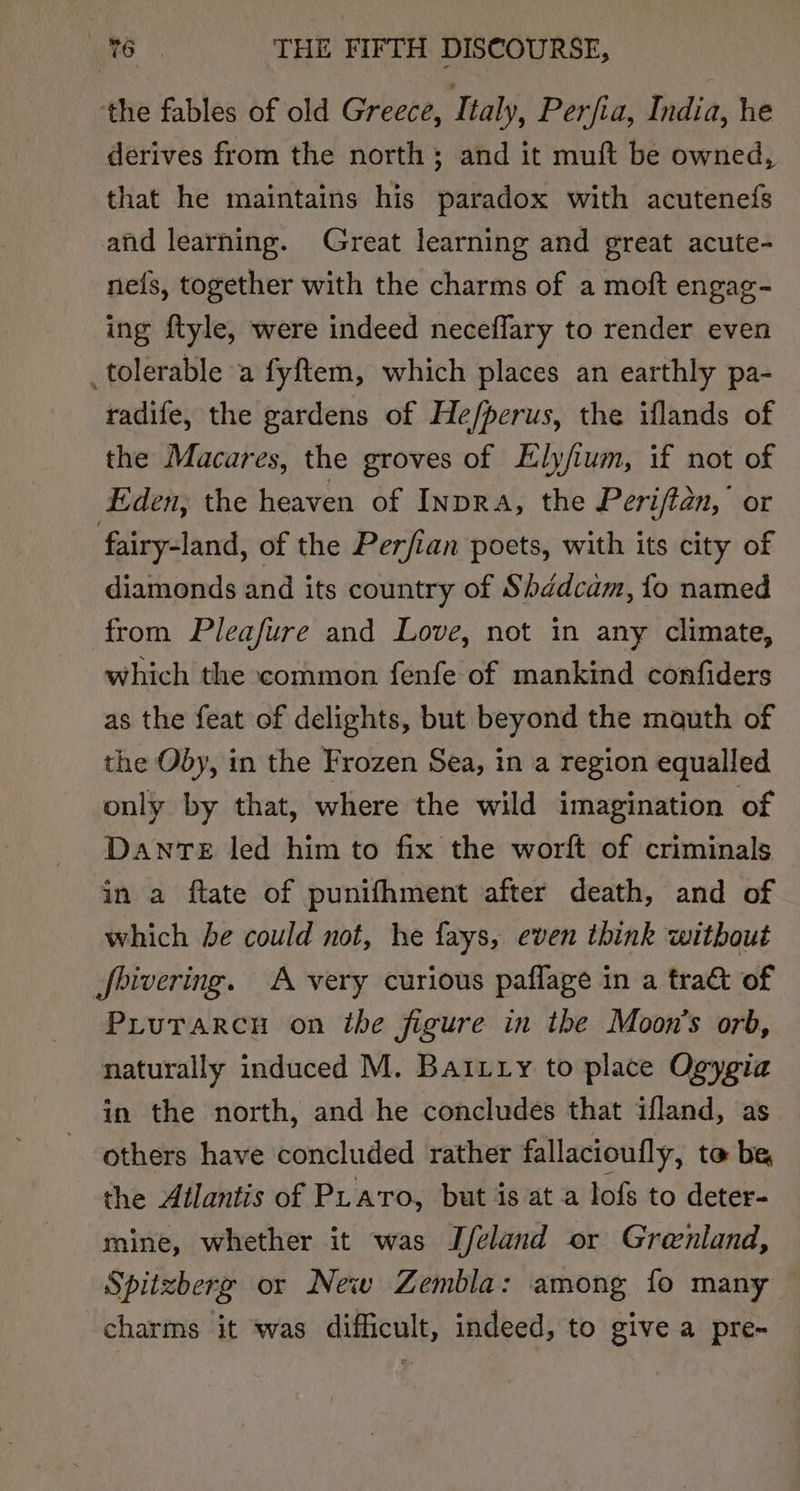 the fables of old Greece, Italy, Perfia, India, he derives from the north; and it muft be owned, that he maintains his paradox with acutenefs and learning. Great learning and great acute- neis, together with the charms of a moft engag- ing ftyle, were indeed neceffary to render even _tolerable a fyftem, which places an earthly pa- radife, the gardens of He/perus, the iflands of the Macares, the groves of Elyfium, if not of Eden, the heaven of InpDRA, the Periftan, Or fairy-land, of the Perfian poets, with its city of diamonds and its country of Shédcam, fo named from Pleafure and Love, not in any climate, which the common fenfe of mankind confiders as the feat of delights, but beyond the mauth of the Oby, in the Frozen Sea, in a region equalled only by that, where the wild imagination of Dante led him to fix the worft of criminals in a ftate of punifhment after death, and of which he could not, he fays, even think without Jjbivering. A very curious paflage in a tra&amp; of Prurarcn on the figure in the Moon's orb, naturally induced M. Bairry to place Ogygia in the north, and he concludes that ifland, as others have concluded rather fallacioufly, to be the Atlantis of PLaro, but is at a lofs to deter- mine, whether it was IJfeland or Greenland, Spitzberg or New Zembla: among fo many charms it was difficult, indeed, to give a pre-