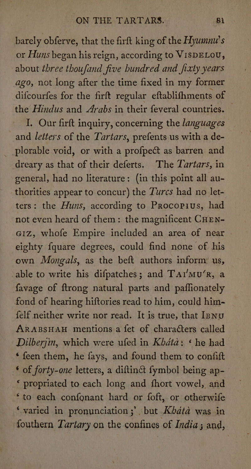 barely obferve, that the firft king of the Hywamnu’s or Huns began his reign, according to VISDELOU, about three thoufand five hundred and fi xly years ago, not long after the time fixed in my former difcourfes for the firft regular eftablifhments of the Hindus and Arabs in their feveral countries. — I, Our firft inquiry, concerning the languages _and letters of the Tartars, prefents us with a de- plorable void, or with a profpect as barren and dreary as that of their deferts. The Tartars, in general, had no literature: (in this point all au- thorities appear to concur) the Zurcs had no let- ters: the Huns, according to Procopius, had not even heard of them: the magnificent CHEN- G1Z, whofe Empire included an area of near eighty fquare degrees, could find none of his own Mongals, as the beft authors inform: us, cable to write his difpatches; and Tat'mu’R, a favage of ftrong natural parts and paflionately fond of hearing hiftories read to him, could him- felf neither write nor read. It is true, that Isnu ARABSHAH mentions a fet of characters called Dilberjin, which were ufed in Khata: * he had ‘ feen them, he fays, and found them to confift * of forty-one letters, a diftinct fymbol being ap- * propriated to each long and fhort vowel, and “to each confonant hard or foft, or otherwife ‘varied in pronunciation ;’. but AKbdta was in fouthern Lartary on the cakibiten ‘of India ; and,