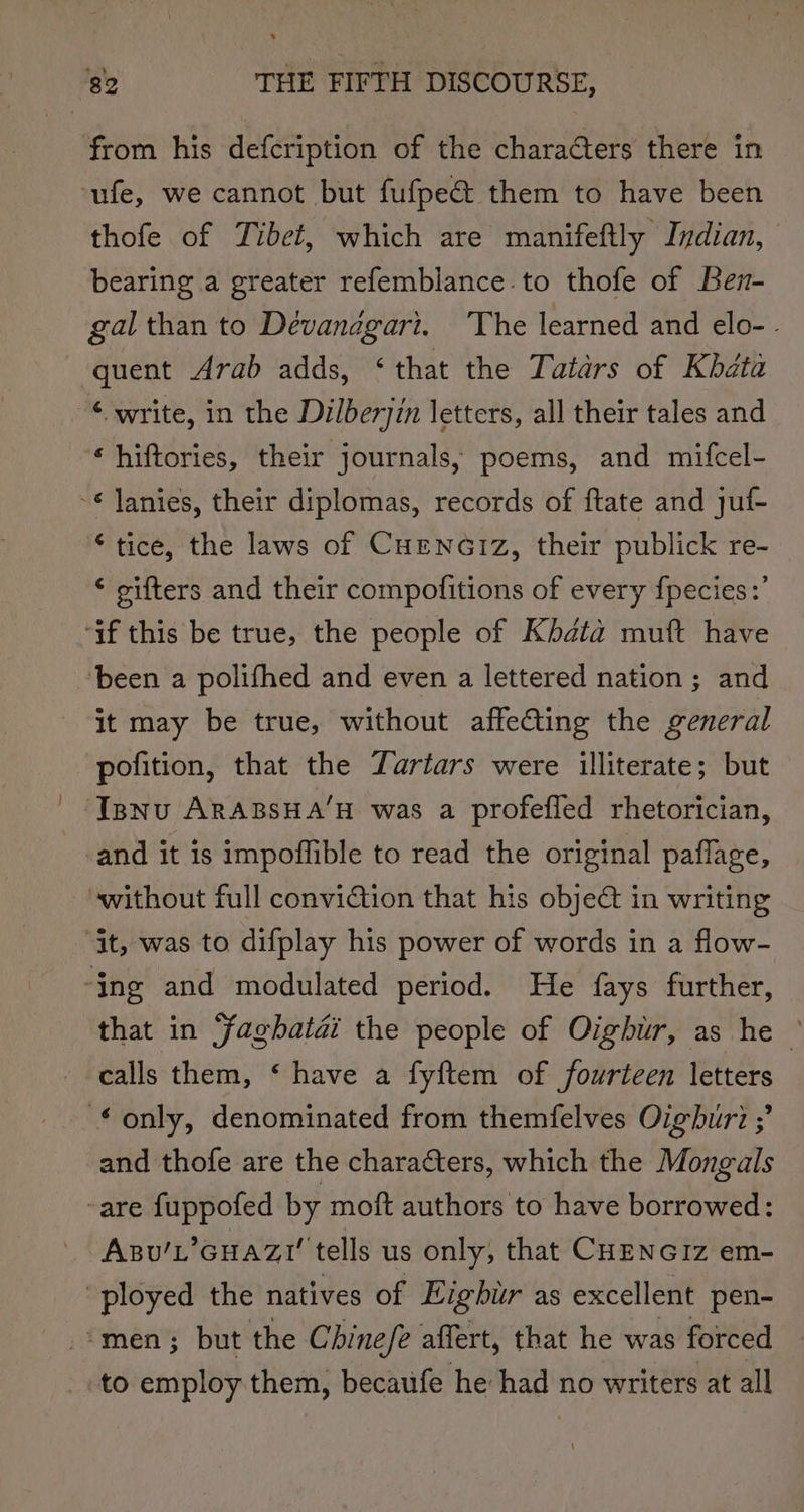 from his defcription of the charaéters there in -ufe, we cannot but fufpe&amp; them to have been thofe of Tibet, which are manifeftly Indian, bearing a greater refemblance. to thofe of Ben- gal than to Devanagari. ‘The learned and elo- . quent Arab adds, ‘that the Tatars of Khdta ‘ write, in the Dilberjin letters, all their tales and ‘hiftories, their journals, poems, and mifcel- ~* Janies, their diplomas, records of ftate and juf- ‘tice, the laws of CuEeNnGiIz, their publick re- ‘ gifters and their compofitions of every fpecies:’ ‘if this be true, the people of Kbdata muft have ‘been a polifhed and even a lettered nation ; and it may be true, without affecting the general pofition, that the Tartars were illiterate; but Isnu ARABSHA’H was a profefled rhetorician, -and it is impoffible to read the original paflage, without full conviction that his object in writing “it, was to difplay his power of words in a flow- ‘ing and modulated period. He fays further, that in Faghatai the people of Oigbur, as he © calls them, ‘ have a fyftem of fourteen letters only, denominated from themfelves Oighburi ;’ and thofe are the characters, which the Mongals -are fuppofed by moft authors to have borrowed: Azu’L’GHAZI' tells us only, that CHENGIz em- ployed the natives of Eighur as excellent pen- ‘men; but the Chine/e affert, that he was forced to employ them, becaufe he had no writers at all