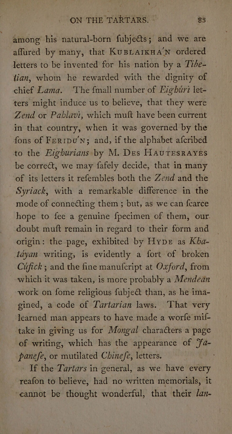 among his natural-born fubjeéts; and we are affured by many, that Kusiarkua’n ordered letters to be invented for his nation by a Tibe- lian, whom he rewarded with the dignity of chief Lama. ‘The fmall number of Eigburi let- ters might induce us to believe, that they were Zend or Pahlavi, which muft have been current in that country, when it was governed by the fons of Ferrpu'n; and, if the alphabet afcribed to the Figburians by M. Des HAuTESRAYES be correct, we may fafely decide, that in many of its letters it refembles both the Zend and the Syriack, with a remarkable difference in the mode of connecting them ; but, as we can fearce hope to fee a genuine fpecimen of them, our. doubt muft remain in regard to their form and origin: the page, exhibited by Hype as Kha- tdyan writing, is evidently a fort of broken Cufick ; and the fine manufcript at Oxford, from which it was taken, is more probably a Mendedan work on fome religious fubje&amp; than, as he ima- gined, a code of Tartarian laws. ‘That very learned man appears to have made a worfe mil- take in giving us for Mongal characters a page of writing, which has the appearance of ‘fa- panefe, or mutilated Chinefe, letters. If the Tartars in general, as we have every reafon to believe, had no written memorials, it cannot be thought wonderful, that their /an-