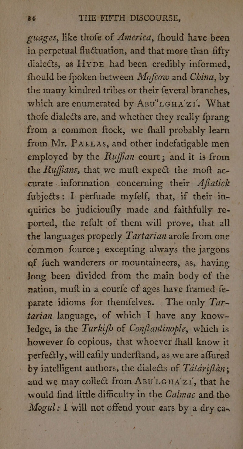 guages, like thofe of America, fhould have been in perpetual fluctuation, and that more than fifty dialeQs, as Hype had been credibly informed, fhould be fpoken between Mo/fcow and China, by the many kindred tribes or their feveral branches, which are enumerated by ABu’LGHA’zI. What thofe dialeéts are, and whether they really fprang from a common ftock, we fhall probably learn from Mr. PALLas, and other indefatigable men employed by the Ru/fian court; and it is from the Rujfans, that we muft expe&amp; the moft ac- curate information concerning their Afiatick fubjeéts: I perfuade mylelf, that, if their in- quiries be judicioufly made and faithfully re- ported, the refult of them will prove, that all the languages properly Tartarian arofe from one common fource; excepting always the jargons af fuch wanderers or mountaineers, as, having Jong been divided from the main body of the nation, muft in a courfe of ages have framed fe- parate idioms for themfelves. The only Tar- tarian language, of which I have any know- ledge, is the Turki/h of Con/flantinople, which is however fo copious, that whoever fhall know it perfectly, will eafily underftand, as we are affured _ by intelligent authors, the diale&amp;ts of Téiariftan; and we may collect from Apu'LGHa’z1, that he would find little difficulty in the Calmac and the Mogul: I will not offend your ears by a dry cas 4