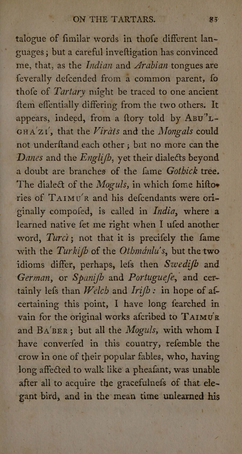 ON THE TASDARS 7 2 0 Be talogue of fimilar words in thofe different lan- guages ; but a careful inveftigation has convinced me, that, as the [zdian and Arabian tongues are feverally defcended from a common parent, fo thofe of Yartary might be traced to one ancient ftem effentially differing from the two others. It appears, indeed, from a ftory told by Agu?x- GHA7Z1, that the Virdts and the Mongals could not underftand each other ; bit no more can the Danes and the Engli/b, yet their dialects beyond a doubt are branches of the fame Gotbick tree. The diale@&amp; of the Moguls, in which fome hiftoe ries of Taimu’R and his defcendants were ori- cinally compoted, is called in India, where a learned native fet me right when I ufed another word, Turci; not that it is precifely the fame with the Turki/b of the Oibmdnlu’s, but the two idioms differ, perhaps, lefs then Swedifb and German, or Spanifb and Portuguefe, and cer- tainly lefs than Welch and Iri/b: in hope of af- certaining this point, I have long fearched in vain for the original works afcribed to Taimur and Ba’sEr; but all the Moguls, with whom I have converfed in this country, refemble the crow in one of their popular fables, who, having long affected to walk like a pheafant, was unable after all to acquire the gracefulneds of that ele~ gant bird, and in the mean time unlearned his }