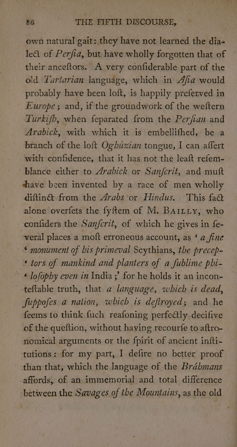 own natural gait: they have not learned the dia- le of Perfia, but have wholly forgotten that of their anceftors. A very confiderable part of the old Yurlarian language, which in Afia would Europe; and, if the groundwork of the weftern Turkifb, when feparated from the Perjian and Arabick, with which it is embellifhed, be a branch of the loft Ogbuzian tongue, I can affert with confidence, that it has not the leaft refem- blance either to drabick or Sanjfcrit, and muft shave been invented by a race of men wholly diftin&amp;® from the drabs or Hindus. This fa@ alone overfets the fyftem of M. BartLty, who confiders the Sanfcrit, of which he gives in fe- veral places a moft erroneous account, as ‘ a fine © monument of his primeval Scythians, the precep- ‘ tors of mankind and planters of a fublime phi- © lofopby even in India ;’ for he holds it an incon- -teftable truth, that a language, which is dead, fuppofes a nation, which is defiroyed; and he feems to think fuch reafoning perfectly decifive of the queftion, without having recourfe to aftro- nomical arguments or the fpirit of ancient infti- tutions: for my part, I defire no better proof than that, which the language of the Brahmans affords, of an immemorial and total difference between the Savages of the Mountains, as the old