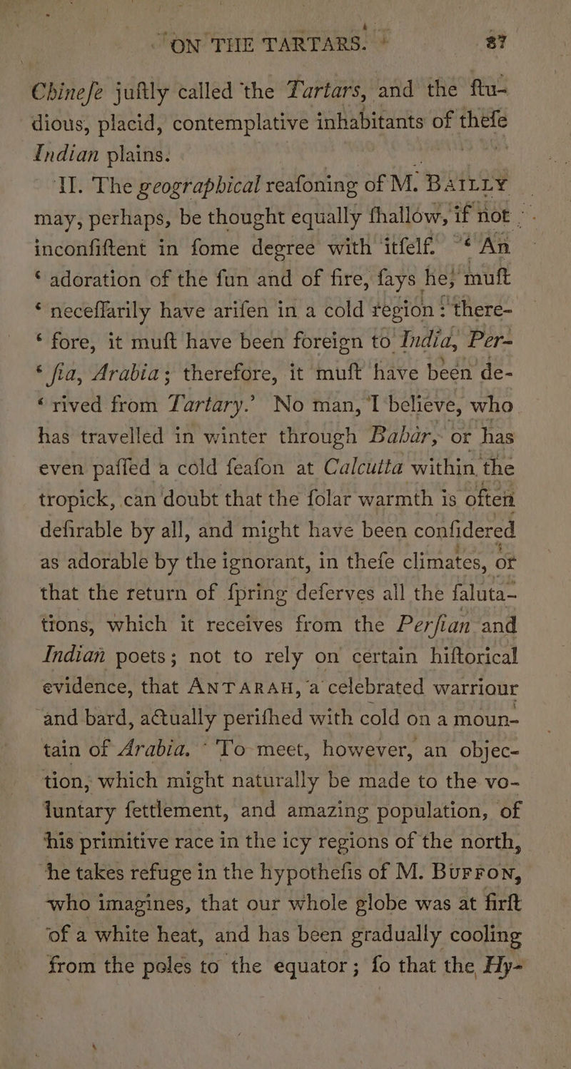 Chinefe juftly called ‘the Tartars, and the ftu- dious, placid, contemplative inhabitants of thefe {ndian plains. Pieboke Tl. The geographical reafoning of M. Ba SILLY , may, perhaps, be thought equally fhallow, if not” inconfiftent in fome degree with itfelf “* An © adoration of the fun and of fire, fays he; muft ‘ neceflarily have arifen in a cold region : there- ‘fore, it muft have been foreign to India, Per- ‘ fia, Arabia; therefore, it muft have been de- ‘rived from Tartary. No man, 1 believe, who has travelled in winter through Babar, or has even pafied a cold feafon at Calcutta within, the tropick, can doubt that the folar warmth is ‘often defirable by all, and might have been confidered as adorable by the ignorant, in thefe climates, or that the return of {pring deferves all the faluta- tions, which it receives from the Perfian and Indian poets; not to rely on certain hiftorical evidence, that ANTARAH, a celebrated warriour ‘and bard, aCtually perifhed with cold on a moun- tain of Arabia. ‘'To meet, however, an objec- tion, which might naturally be made to the vo- juntary fettlement, and amazing population, of his primitive race in the icy regions of the north, “he takes refuge in the hypothefis of M. Burron, who imagines, that our whole globe was at firft ‘of a white heat, and has been gradually cooling from the poles to the equator; fo that the Hy-