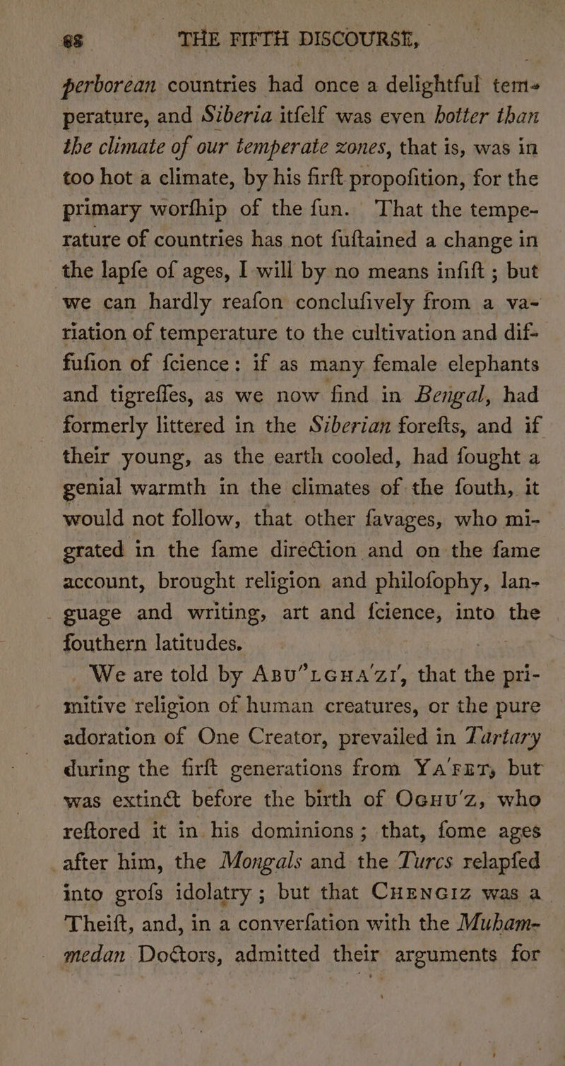 perborean countries had once a delightful tem- perature, and Siberia itfelf was even hotter than the climate of our temperate zones, that is, was in too hot a climate, by his firft propofition, for the primary worfhip of the fun. That the tempe- rature of countries has not fuftained a change in the lapfe of ages, I will by no means infift ; but we can hardly reafon conclufively from a va~ tiation of temperature to the cultivation and dif- fufion of {cience: if as many female elephants and tigreffes, as we now find in Bengal, had formerly littered in the Siberian forefts, and if their young, as the earth cooled, had fought a genial warmth in the climates of the fouth, it would not follow, that other favages, who mi- grated in the fame direction and on the fame account, brought religion and philofophy, lan- - guage and writing, art and fcience, into the fouthern latitudes. ae _ We are told by Asu”tGua‘zr, that the pri- mitive religion of human creatures, or the pure adoration of One Creator, prevailed in Tartary during the firft generations from Ya'FrTy but was extinct before the birth of Ocuu’z, who reftored it in his dominions; that, fome ages after him, the Mongals and the Turcs relapfed into grofs idolatry ; but that CHENncGiz was a Theift, and, in a converfation with the Mubam- _ medan Doétors, admitted their arguments for