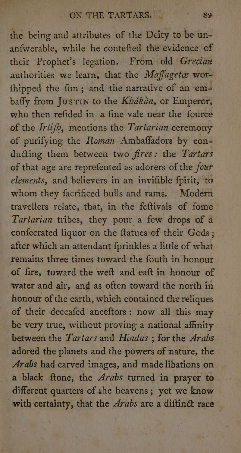 the being and attributes of the Deity to be un- anf{werable, while he contefted the evidence of their Prophet’s legation. From old Grecian authorities we learn, that the Majffageta: wor-. hipped the fun; and the narrative of an em- baffy from Justin to the Khbékan, or Emperor, who then refided in a fine vale near the fource of the Irti/b, mentions the Tartarian ceremony of purifying the Roman Ambafladors by con- dudting them between two jires: the Yariars of that age are reprefented as adorers of the four elements, and believers in an invifible fpirit, to whom they facrificed bulls and rams. Modern travellers relate, that, in the feftivals of fome Lartarian tribes, they pour a few drops of a confecrated liquor on the ftatues of their Gods ; after which an attendant fprinkles a little of what remains three times toward the fouth in honour of fire, toward the weft and eaft in honour of ‘water and air, and as often toward the north in honour of the earth, which contained the reliques of their deceafed anceftors: now all this may be very true, without proving a national affinity. between the Tartars and Hindus ; for the Arabs adored the planets and the powers of nature, the Arabs had carved images, and made libations on a black ftone, the Arabs turned in prayer to different quarters of she heavens; yet we know with certainty, that the drabs are a diftin® race \
