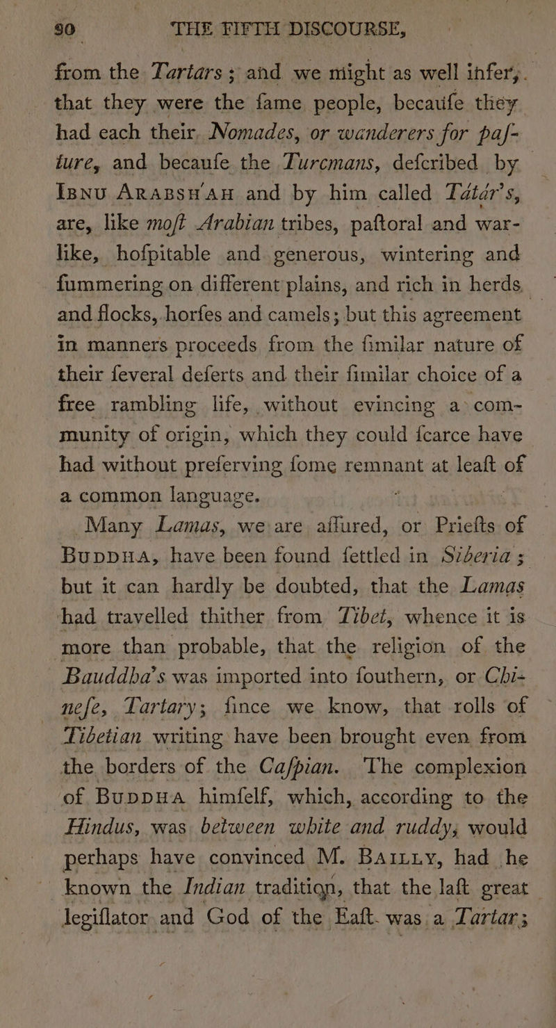 from the Tartars ; and we night as well infer,. that they were the fame people, becatife they had each their, Nomades, or wanderers for paf- ture, and becaufe the ZTurcmans, defcribed by Isnu Arabs Au and by him called Tdtdr’s, are, like moji Arabian tribes, paftoral and war- like, hofpitable and generous, wintering and fummering on different plains, and rich in herds, and flocks, horfes and camels; but this agreement | in manners proceeds from the fimilar nature of their feveral deferts and their fimilar choice of a free rambling life, without evincing a com- munity of origin, which they could {carce have had without preferving fome remnant at leaft of a common language. | Many Lamas, we are affured, or Priefts. of Buppua, have been found fettled in Sideria 5 but it can hardly be doubted, that the Lamas had travelled thither from Jibei, whence it is more than probable, that the religion of the Bauddba’ s was imported into fouthern, or Cbhi- nee, Tartary ; fince we know, that rolls of Tidetian writing have been brought even from the borders of the Cafpian. ‘The complexion of Buppua himfelf, which, according to the Hindus, was between white and ruddy; would pethaps have convinced M. Baituy, had he known the Indian traditign, that the laft great legiflator. and God of the Eaft. was a Tartar;