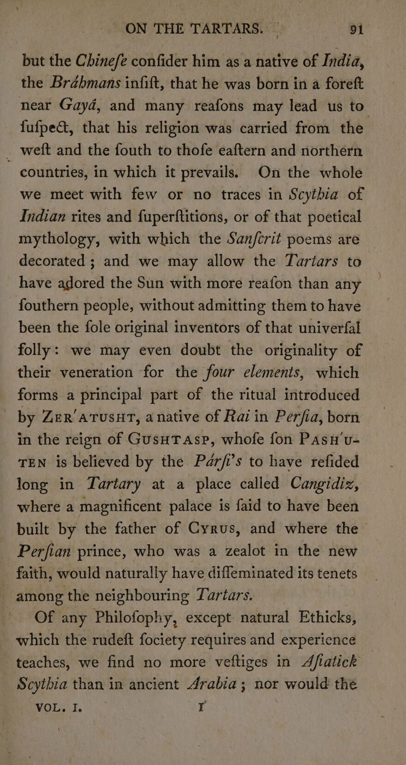 but the Chinefe confider him as a native of India, the Brahmans infift, that he was born in a foreft near Gayd, and many reafons may lead us to’ fufpe&amp;, that his religion was carried from the _ weft and the fouth to thofe eaftern and northern ~ countries, in which it prevails. On the whole we meet with few or no traces in Scythia of Indian rites and fuperftitions, or of that poetical mythology, with which the Sanfcrit poems are decorated ; and we may allow the Turtars to have adored the Sun with more reafon than any fouthern people, without admitting them to have been the fole original inventors of that univerfal folly: we may even doubt the originality of their veneration for the four elements, which forms a principal part of the ritual introduced by Zer’atusat, a native of Rai in Perfia, born in the reign of GusuTasp, whofe fon Pasu'v- TEN is believed by the Pér/i’s to have refided long in Tartary at a place called Cangidiz, where a magnificent palace is faid to have been built by the father of Cyrus, and where the Perfian prince, who was a zealot in the new faith, would naturally have difleminated its tenets among the neighbouring Turtars. Of any Philofophy, except natural Ethicks, which the rudeft fociety requires and experience teaches, we find no more veftiges in Afiatick Scythia than in ancient Arabia; nor would the VOL. I. r