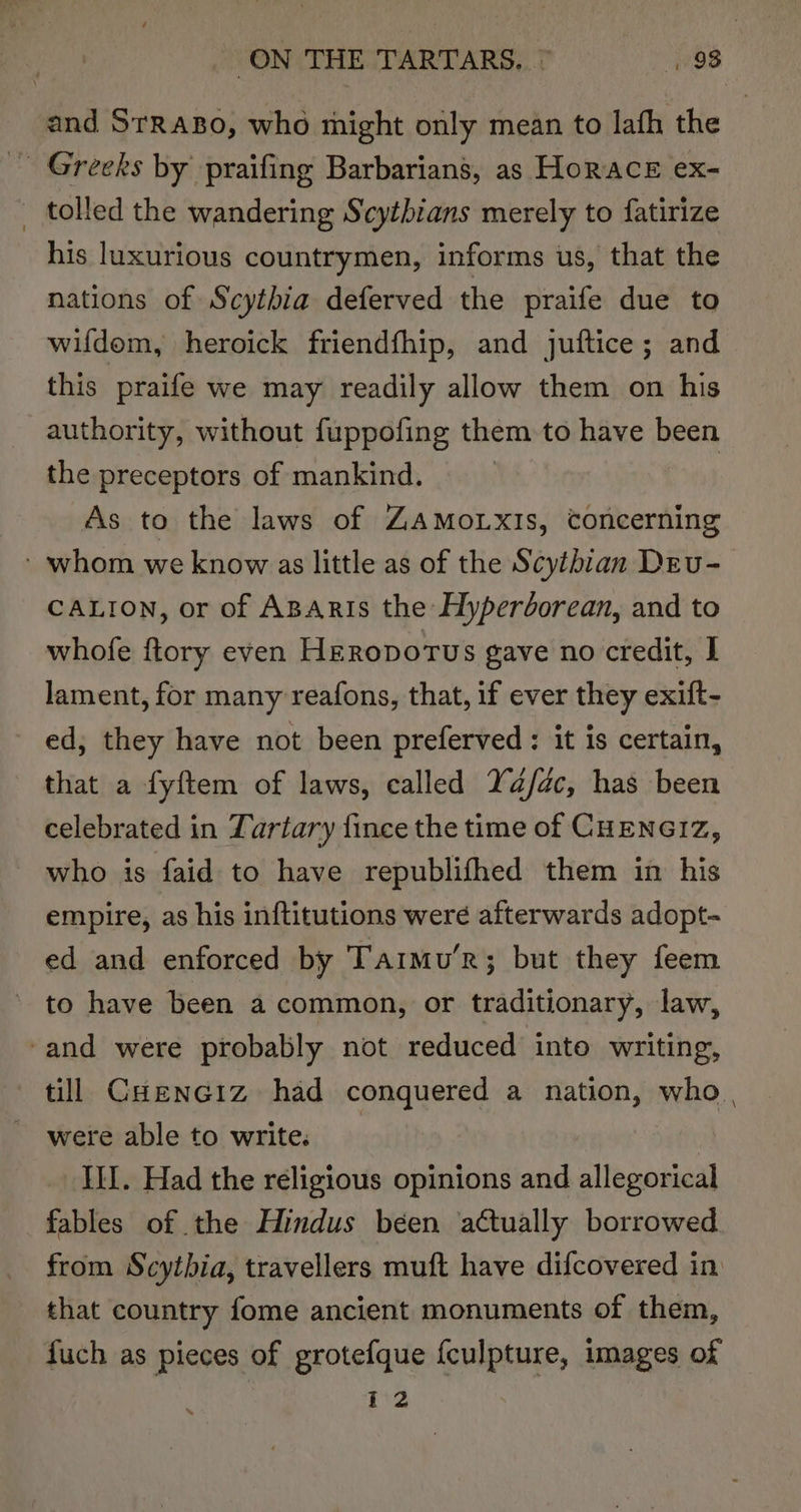 and SrrasBo, who might only mean to lafh the _ tolled the wandering Scytbians merely to fatirize his luxurious countrymen, informs us, that the nations of Scythia deferved the praife due to wifdom, heroick friendfhip, and juftice; and this praife we may readily allow them on his authority, without fuppofing them to have been the preceptors of mankind. As to the laws of ZAMOoLXIS, concerning » whom we know as little as of the Scythian Deu- CALION, or of ABARIs the Hyperborean, and to whofe ftory even Heropvotus gave no credit, I lament, for many reafons, that, if ever they exift- ed; they have not been preferved : it is certain, that a fyftem of laws, called Ya/dc, has been celebrated in Tartary fince the time of CHENGIZ, who is faid to have republifhed them in his empire, as his inftitutions were afterwards adopt- ed and enforced by Tarmu’r; but they feem to have been a common, or traditionary, law, -and were probably not reduced into writing, till Cuenciz had conquered a nation, who | were able to write. ILL. Had the réligious opinions and allegorical fables of the Hindus béen actually borrowed. from Scythia, travellers muft have difcovered in that country fome ancient monuments of them, fuch as pieces of grotefque {culpture, images of
