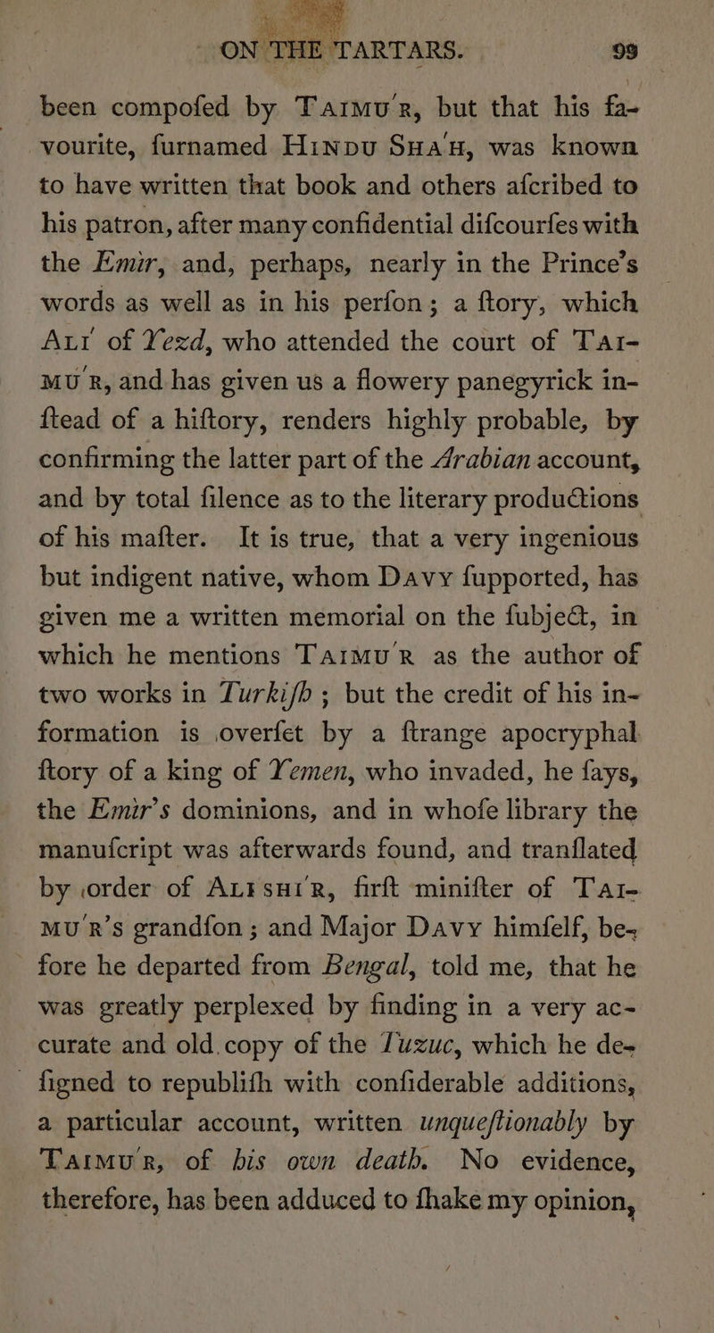 been compofed by Tarmue, but that his fa~ vourite, furnamed Hinpu Suan, was known to have written that book and others afcribed to his patron, after many confidential difcourfes with the Emir, and, perhaps, nearly in the Prince’s words as well as in his perfon; a ftory, which Aur of Yezd, who attended the court of Tat- MU R, and. has given us a flowery panegyrick in- ftead of a hiftory, renders highly probable, by confirming the latter part of the 4rabian account, and by total filence as to the literary productions of his mafter. It is true, that a very ingenious but indigent native, whom Davy fupported, has given me a written memorial on the fubje@, in © which he mentions Tarmu’R as the author of two works in Turki/b ; but the credit of his in- formation is overfet by a ftrange apocryphal {tory of a king of Yemen, who invaded, he fays, the Emir’s dominions, and in whofe library the manu(fcript was afterwards found, and tranflated by order of AL¥suiR, firft minifter of Tar- Mu R’s grandfon ; and Major Davy himfelf, be- - fore he departed from Bengal, told me, that he was greatly perplexed by finding in a very ac~ curate and old.copy of the Tuzuc, which he de- - figned to republifh with confiderable additions, a particular account, written unque/ftionably by Tarmur, of bis own death No evidence, therefore, has been adduced to fhake my opinion,