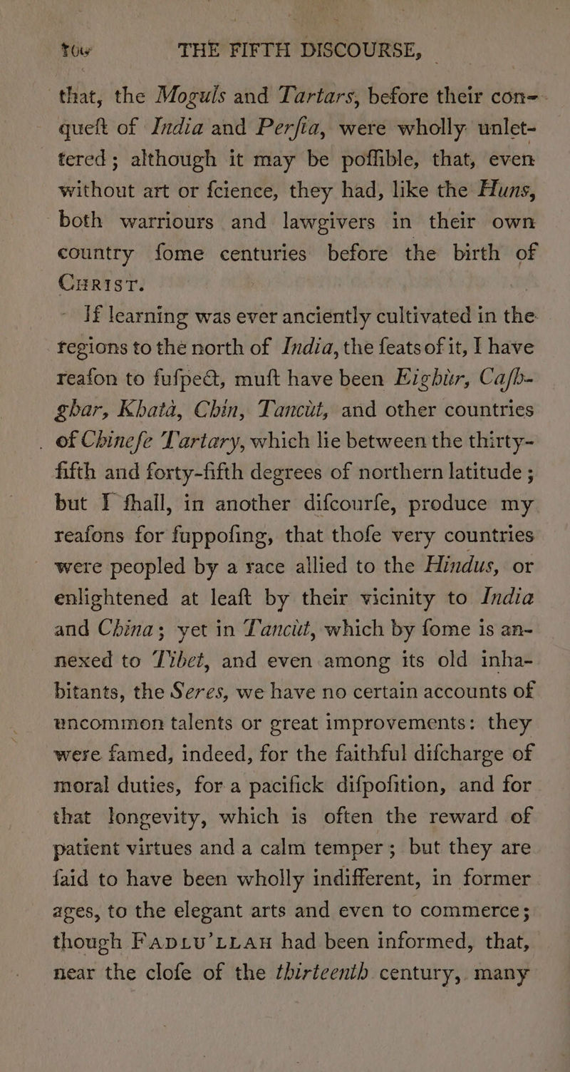 that, the Moguls and Tartars, before their con-- queft of India and Perfia, were wholly. unlet- tered; although it may be poflible, that, even without art or fcience, they had, like the Huns, both warriours and lawgivers in their own country fome centuries before the birth of CHRIST. If learning was ever anciently cultivated in the fegions to the north of India, the feats of it, I have reafon to fufped, muft have been Eighur, Ca/b- ghar, Kbata, Chin, Tancit, and other countries _ of Chinefe Tartary, which lie between the thirty- fifth and forty-fifth degrees of northern latitude ; but I fhall, in another difcourfe, produce my reafons for fuppofing, that thofe very countries _ were peopled by a race allied to the Hindus, or enlightened at leaft by their vicinity to India and China; yet in Tancit, which by fome is an- nexed to Tibet, and even among its old inha- bitants, the Seres, we have no certain accounts o£ uncommon talents or great improvements: they were famed, indeed, for the faithful difcharge of moral duties, for a pacifick difpofition, and for that longevity, which is often the reward of patient virtues and a calm temper; but they are faid to have been wholly indifferent, in former ages, to the elegant arts and even to commerce; though Faprv’LLau had been informed, that, near the clofe of the fhirtcenib century, many