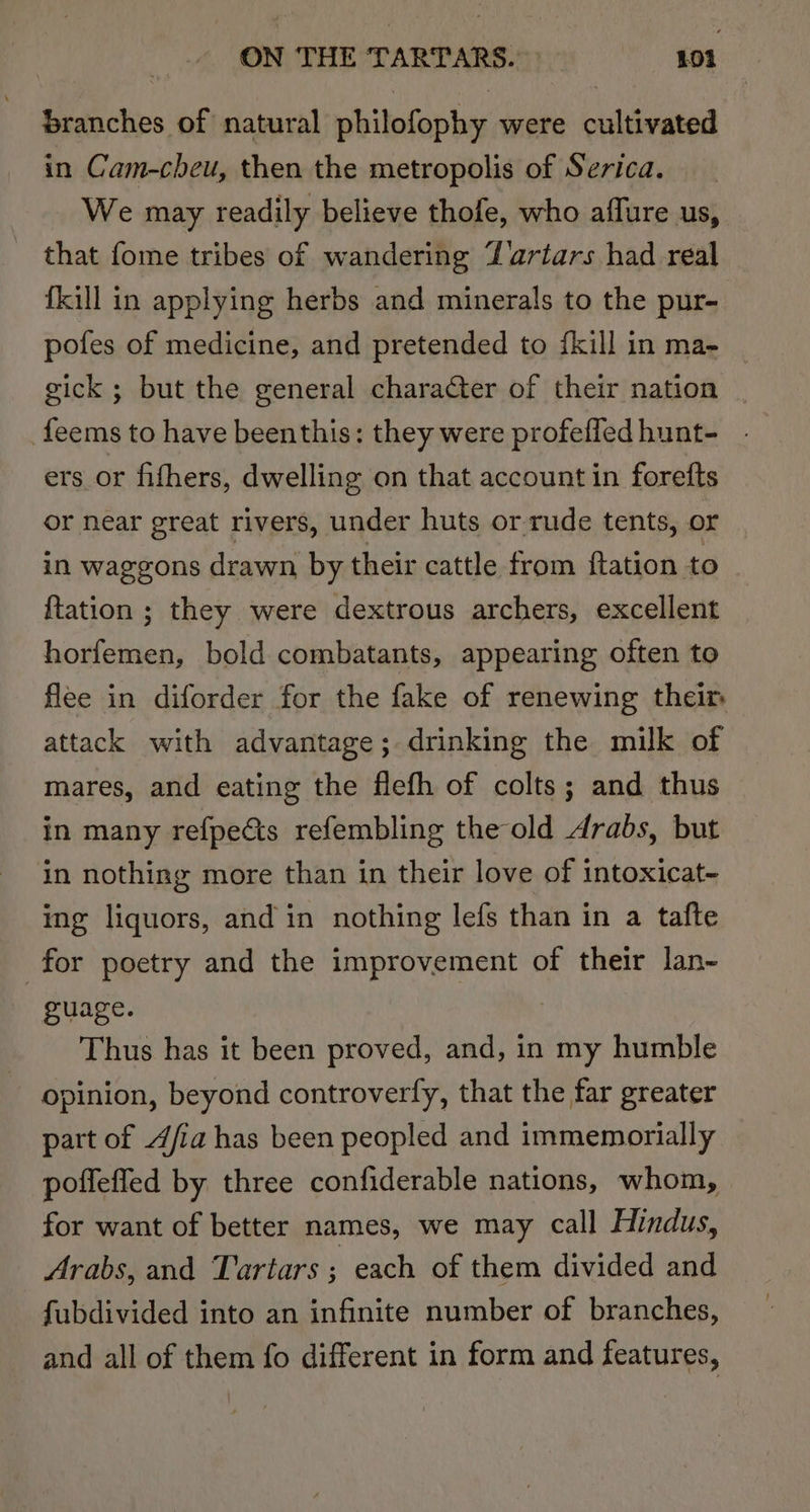 branches of natural philofophy were cultivated in Cam-cheu, then the metropolis of Serica. We may readily believe thofe, who affure us, that fome tribes of wandering Yartars had real fkill in applying herbs and minerals to the pur- pofes of medicine, and pretended to fkill in ma- gick ; but the general character of their nation feems to have beenthis: they were profefledhunt- . ers or fifhers, dwelling on that account in forefts or near great rivers, under huts or rude tents, or in waggons drawn by their cattle from ftation to {tation ; they were dextrous archers, excellent horfemen, bold combatants, appearing often to flee in diforder for the fake of renewing their attack with advantage; drinking the milk of mares, and eating the flefh of colts; and thus in many refpects refembling the old Arabs, but in nothing more than in their love of intoxicat- ing liquors, and in nothing lefs than in a tafte for poetry and the improvement of their lan- guage. | Thus has it been proved, and, in my humble opinion, beyond controverfy, that the far greater part of 4/ia has been peopled and immemorially poffeffed by three confiderable nations, whom, for want of better names, we may call Hindus, Arabs, and Tartars ; each of them divided and fubdivided into an infinite number of branches, and all of them fo different in form and features,