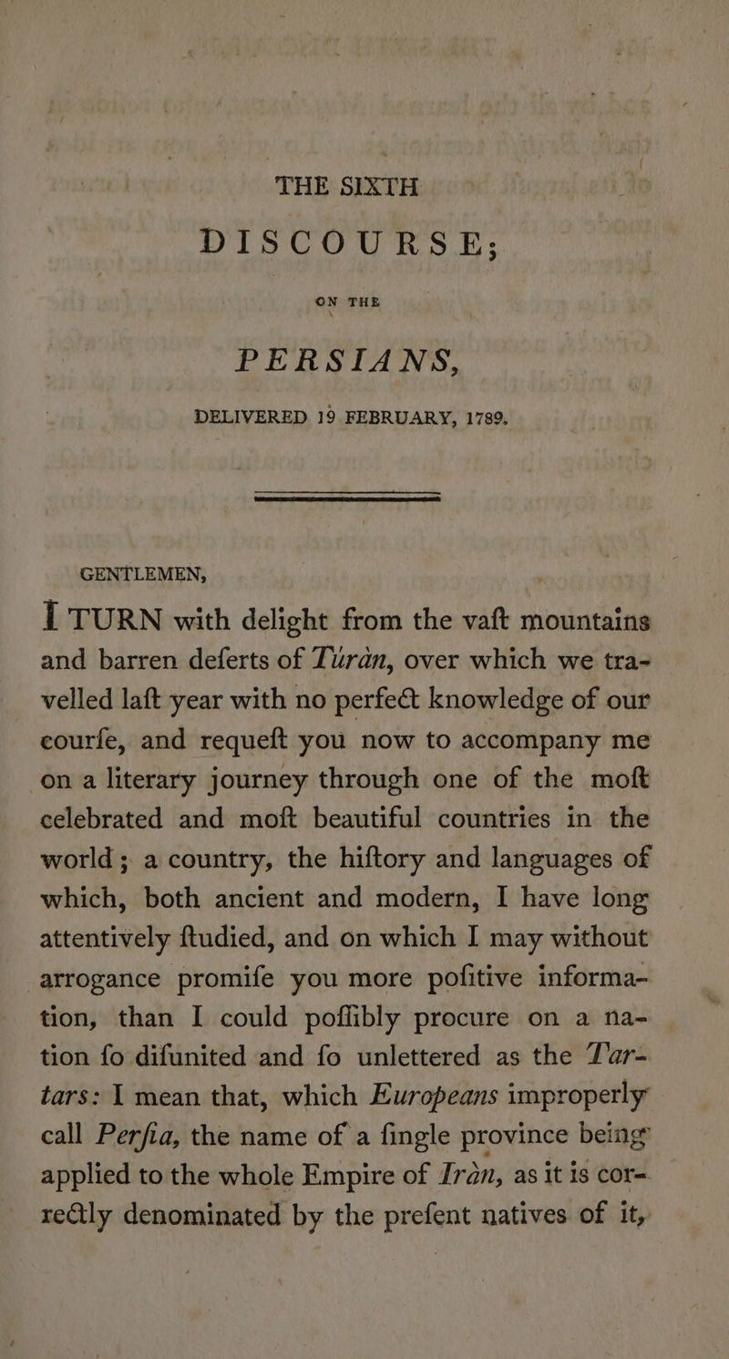 THE SIXTH DISCOURSE; PERSIANS, DELIVERED 19 FEBRUARY, 1789. GENTLEMEN, I TURN with delight from the vaft mountains and barren deferts of Turan, over which we tra- velled laft year with no perfe&amp;t knowledge of our courfe, and requeft you now to accompany me on a literary journey through one of the moft celebrated and moft beautiful countries in the world ; a country, the hiftory and languages of which, both ancient and modern, I have long attentively ftudied, and on which I may without arrogance promife you more pofitive informa- tion, than I could poflibly procure on a na- tion fo difunited and fo unlettered as the Lar- tars: 1 mean that, which Europeans improperly call Perfia, the name of a fingle province being’ applied to the whole Empire of Iran, as it is cor- reQtly denominated by the prefent natives of it,