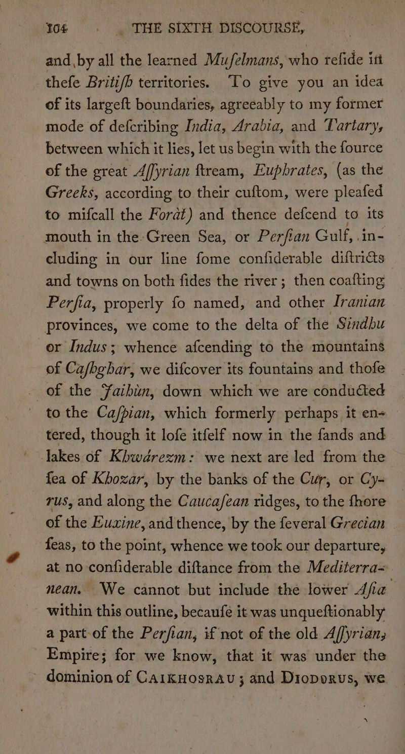 and by all the learned Mufelmans, who telide ist thefe Britifb territories. “To give you an idea of its largeft boundaries, agreeably to my former mode of defcribing India, Arabia, and ‘Lartary, between which it lies, let us begin with the fource of the great A/fyrian ftream, Euphrates, (as the Greeks, according to their cuftom, were pleafed to mifcall the Forat) and thence defcend to its mouth in the-Green Sea, or Perftan Gulf, ane cluding i in our line fome confiderable diftrics | and towns on both fides the river; then coafting Perfia, properly fo named, and other Jranian provinces, we come to the delta of the Sindhu or Indus; whence afcending to the mountains of Ca/hgbar, we difcover its fountains and thofe ‘j of the Yaibiun, down which we are condudted | to the Ca/pian, which formerly perhaps it en- — tered, though it lofe itfelf now in the fands and lakes of Khwdrezm: we next are led from the fea of Khozar, by the banks of the Cur, or Cy- rus, and along the Cauca/fean ridges, to the fhore of the Euxine, andthence, by the feveral Grecian feas, to the point, whence we took our departure, at no confiderable diftance from the Mediterra= nean. We cannot but include the lower Afia’ - within this outline, becaufe it was unqueftionably a part of the Perfian, if not of the old A/fyrian, Empire; for we know, that it was under the - dominion of CaikHosrau; and Dioporus, we