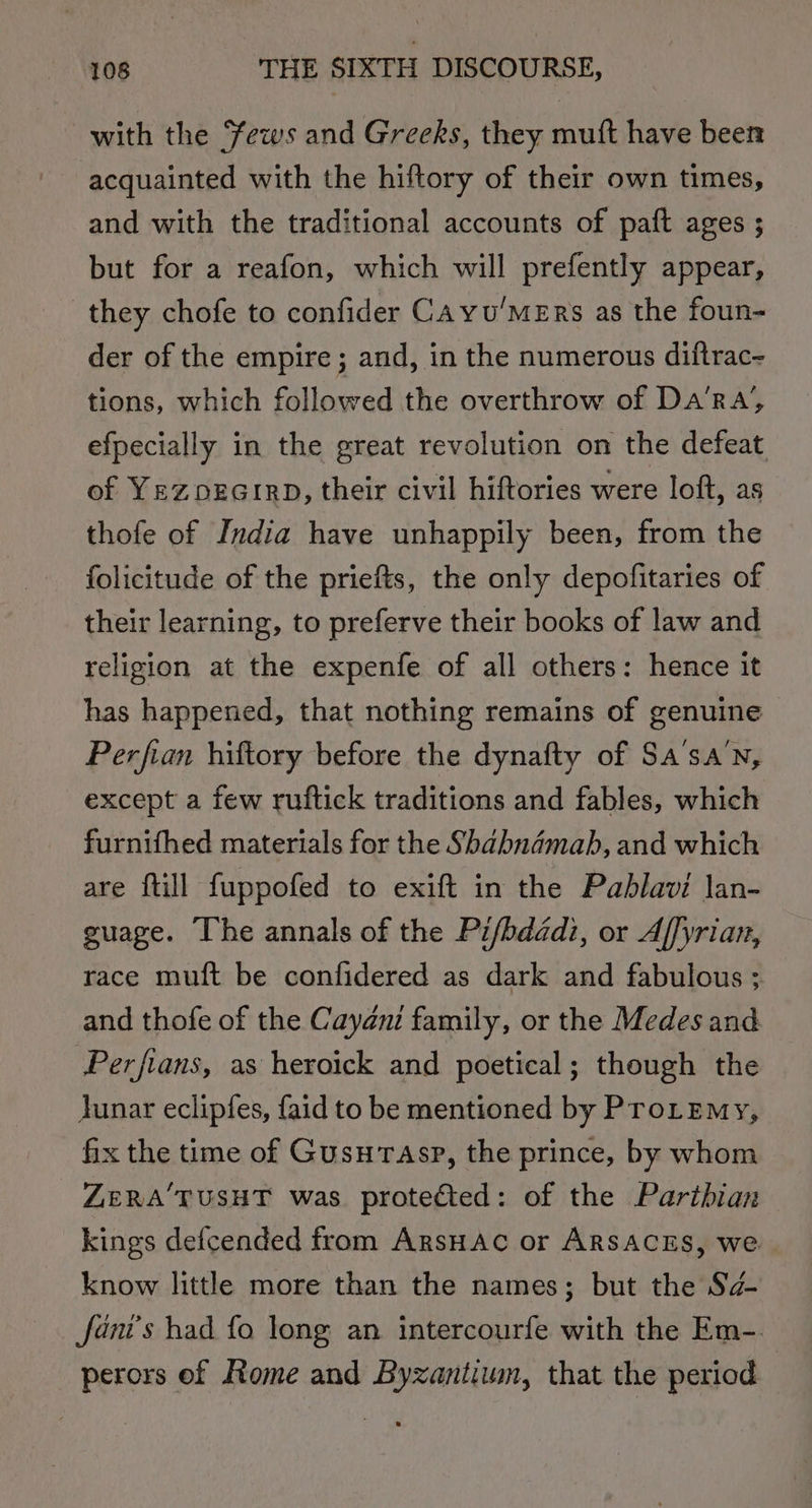 with the ews and Greeks, they muft have been acquainted with the hiftory of their own times, and with the traditional accounts of paft ages ; but for a reafon, which will prefently appear, they chofe to confider CAyvu’MERs as the foun- der of the empire ; and, in the numerous diftrac- tions, which followed the overthrow of Da’ra’, efpecially in the great revolution on the defeat of YezOEGIRD, their civil hiftories were loft, as thofe of India have unhappily been, from the _ folicitude of the priefts, the only depofitaries of their learning, to preferve their books of law and religion at the expenfe of all others: hence it has happened, that nothing remains of genuine Perfian hiftory before the dynafty of Sa’sa’n, except a few ruftick traditions and fables, which furnifhed materials for the Shabnamahb, and which are ftill fuppofed to exift in the Pablavi lan- guage. The annals of the Pifbddadi, or Affyrian, race muft be confidered as dark and fabulous ; and thofe of the Cayani family, or the Medes and Perfians, as heroick and poetical; though the Junar eclipfes, faid to be mentioned by ProLemy, fix the time of GusuTasp, the prince, by whom ZERA TUSHT was protected: of the Parthian kings defcended from ArsHAc or ARSACES, we know little more than the names; but the Sa- fani's had fo long an intercourfe with the Em-. perors of Rome and Byzantium, that the period