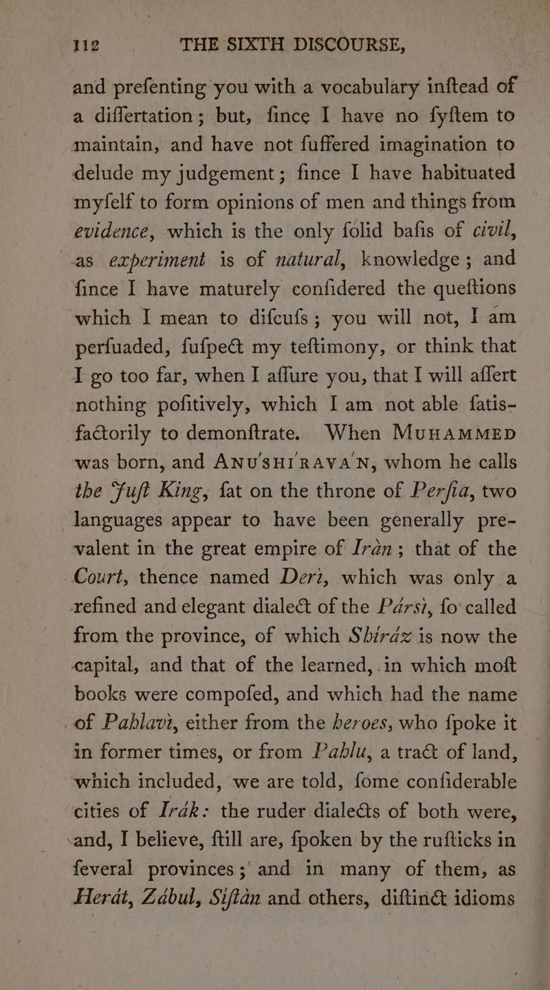 and prefenting you with a vocabulary inftead of a diflertation; but, fince 1 have no fyftem to maintain, and have not fuffered imagination to delude my judgement; fince I have habituated myfelf to form opinions of men and things from evidence, which is the only folid bafis of civil, as experiment is of natural, knowledge ; and fince I have maturely confidered the queftions which I mean to difcufs; you will not, I am perfuaded, fufpe&amp; my teftimony, or think that I go too far, when I affure you, that I will affert nothing pofitively, which I am not able fatis- factorily to demonftrate. When MuHAMMED was born, and ANUSHIRAVAN, whom he calls the ‘fuft King, fat on the throne of Per/ia, two languages appear to have been generally pre- valent in the great empire of Iran; that of the — Court, thence named Deri, which was only a refined and elegant diale&amp;t of the Parsz, fo’ called from the province, of which Shirdz is now the capital, and that of the learned,.in which moft books were compofed, and which had the name of Pahlavi, either from the beroes, who {poke it in former times, or from Pablu, a tract of land, which included, we are told, fome contiderable cities of Irdk: the ruder dialeéts of both were, cand, I believe, {till are, fpoken by the rufticks in feveral provinces; and in many of them, as Herat, Zabul, Siftan and others, diftin&amp; idioms