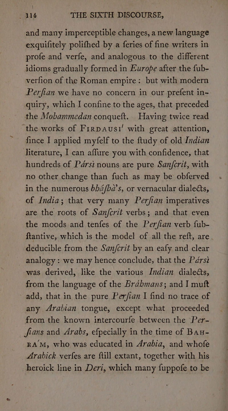 and many imperceptible changes, a new language exquifitely polifhed by a feries of fine writers in profe and verfe, and analogous to the different idioms gradually formed in Europe after the fub- verfion of the Roman empire: but with modern Perfian we have no concern in our prefent in- quiry, which I confine to the ages, that preceded the Mobammedan conqueft. Having twice read ‘the works of Firpausi’ with great attention, fince I applied myfelf to the ftudy of old Indian literature, I can aflure you with confidence, that hundreds of Pérsi nouns are pure San/crit, with no other change than fuch as may be obferved in the numerous bh4/ba’s, or vernacular dialects, of India; that very many Perfian imperatives are the roots of Sanjfcrit verbs; and that even the moods and tenfes of the Perjfian verb fub- ftantive, which is the model of all the reft, are. deducible from the San/crit by an eafy and clear _ analogy : we may hence conclude, that the Pdérsz was derived, like the various Indian dialects, from the language of the Brahmans; and I muft add, that in the pure Perfian I find no trace of any Arabian tongue, except what proceeded from the known intercourfe between the Per- fians and Arabs, efpecially in the time of Bau- RAM, who was educated in Arabia, and whofe Arabick verfes are ftill extant, together with his heroick line in Deri, which many fuppofe to be