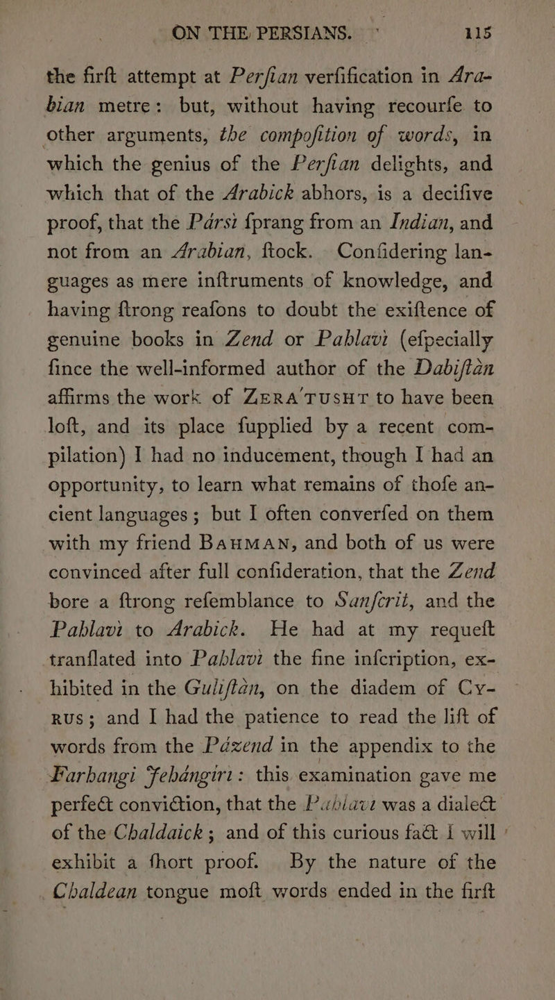 the firft attempt at Perfian verfification in Ara- bian metre: but, without having recourfe to other arguments, tbe compofition of words, in which the genius of the Perfian delights, and which that of the Arabick abhors, is a decifive proof, that the Parsi fprang from an Indian, and not from an Arabian, ftock. Confidering lan- guages as mere in{ftruments of knowledge, and having ftrong reafons to doubt the exiftence of genuine books in Zend or Pablavi (efpecially fince the well-informed author of the Dabifian affirms the work of ZERATUSHT to have been loft, and its place fupplied by a recent com- pilation) I had no inducement, though I had an opportunity, to learn what remains of thofe an- cient languages; but I often converfed on them with my friend BauMAN, and both of us were convinced after full confideration, that the Zend bore a ftrong refemblance to San/fcrii, and the Pablavi to Arabick. He had at my requett tranflated into Pablavi the fine infcription, ex- hibited in the Guliftan, on the diadem of Cy- rus; and I had the patience to read the lift of words from the Pdzend in the appendix to the Larbangi Febangiri: this examination gave me perfe&amp; conviction, that the Pubiave was a dialect” of the Chaldaick; and of this curious fa&amp; I will : exhibit a fhort proof. By the nature of the Chaldean tongue moft words ended in the firft